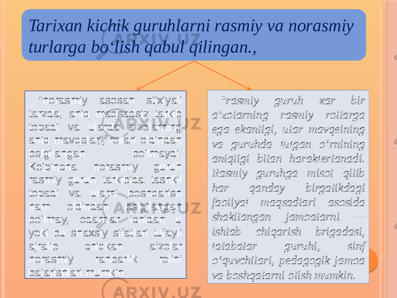 • norasmiy asosan stixiyali tarzda, aniq maqsadsiz tarkib topadi va ularda a’zolarning aniq mavqelari, rollari oldindan belgilangan bo‘lmaydi. Ko‘pincha norasmiy guruh rasmiy guruh tarkibida tashkil topadi va ularni boshqarish ham oldindan belgilangan bo‘lmay, odamlar ichidan u yoki bu shaxsiy sifatlari tufayli ajralib chiqkan a’zolar norasmiy rahbarlik rolini bajarishlari mumkin. • rasmiy guruh xar bir a’zolarning rasmiy rollarga ega ekanligi, ular mavqeining va guruhda tutgan o‘rnining aniqligi bilan harakterlanadi. Rasmiy guruhga misol qilib har qanday birgalikdagi faoliyat maqsadlari asosida shakllangan jamoalarni — ishlab chiqarish brigadasi, talabalar guruhi, sinf o‘quvchilari, pedagogik jamoa va boshqalarni olish mumkin.Tarixan kichik guruhlarni rasmiy va norasmiy turlarga bo‘lish qabul qilingan., 