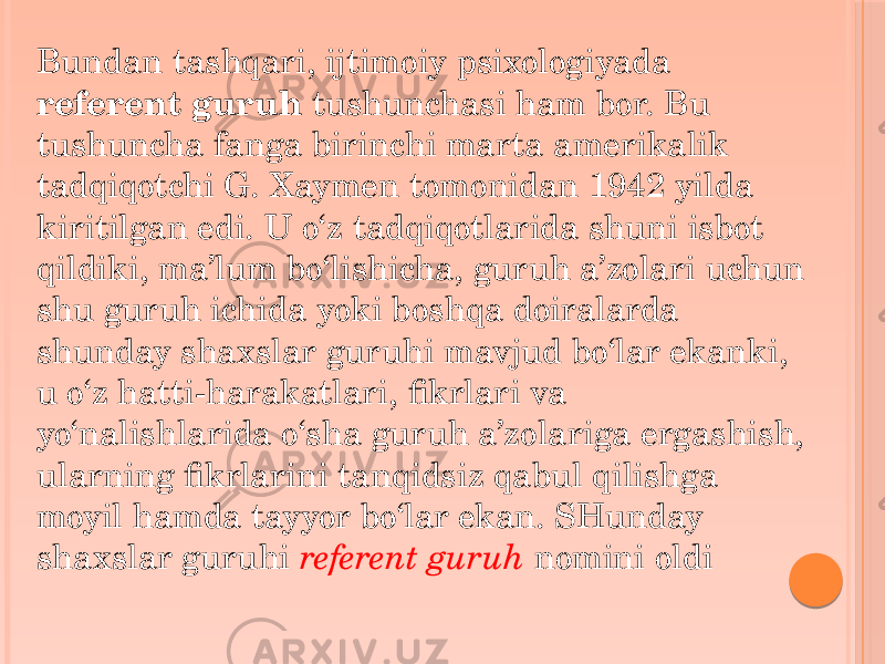 Bundan tashqari, ijtimoiy psixologiyada referent guruh tushunchasi ham bor. Bu tushuncha fanga birinchi marta amerikalik tadqiqotchi G. Xaymen tomonidan 1942 yilda kiritilgan edi. U o‘z tadqiqotlarida shuni isbot qildiki, ma’lum bo‘lishicha, guruh a’zolari uchun shu guruh ichida yoki boshqa doiralarda shunday shaxslar guruhi mavjud bo‘lar ekanki, u o‘z hatti-harakatlari, fikrlari va yo‘nalishlarida o‘sha guruh a’zolariga ergashish, ularning fikrlarini tanqidsiz qabul qilishga moyil hamda tayyor bo‘lar ekan. SHunday shaxslar guruhi referent guruh nomini oldi 