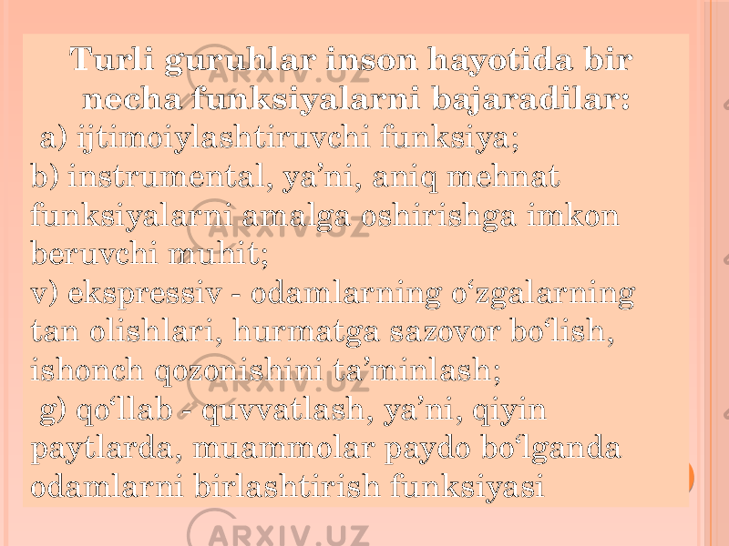 Turli guruhlar inson hayotida bir necha funksiyalarni bajaradilar: a) ijtimoiylashtiruvchi funksiya; b) instrumental, ya’ni, aniq mehnat funksiyalarni amalga oshirishga imkon beruvchi muhit; v) ekspressiv - odamlarning o‘zgalarning tan olishlari, hurmatga sazovor bo‘lish, ishonch qozonishini ta’minlash; g) qo‘llab - quvvatlash, ya’ni, qiyin paytlarda, muammolar paydo bo‘lganda odamlarni birlashtirish funksiyasi 