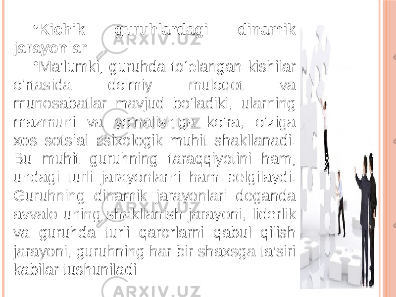 • Kichik guruhlardagi dinamik jarayonlar • Ma’lumki, guruhda to‘plangan kishilar o‘rtasida doimiy muloqot va munosabatlar mavjud bo‘ladiki, ularning mazmuni va yo‘nalishiga ko‘ra, o‘ziga xos sotsial psixologik muhit shakllanadi. Bu muhit guruhning taraqqiyotini ham, undagi turli jarayonlarni ham belgilaydi. Guruhning dinamik jarayonlari deganda avvalo uning shakllanish jarayoni, liderlik va guruhda turli qarorlarni qabul qilish jarayoni, guruhning har bir shaxsga ta’siri kabilar tushuniladi. 