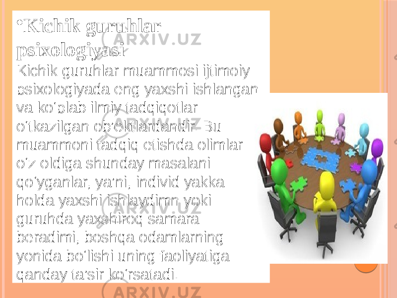 • Kichik guruhlar psixologiyasi Kichik guruhlar muammosi ijtimoiy psixologiyada eng yaxshi ishlangan va ko‘plab ilmiy tadqiqotlar o‘tkazilgan ob’ektlardandir. Bu muammoni tadqiq etishda olimlar o‘z oldiga shunday masalani qo‘yganlar, ya’ni, individ yakka holda yaxshi ishlaydimn yoki guruhda yaxshiroq samara beradimi, boshqa odamlarning yonida bo‘lishi uning faoliyatiga qanday ta’sir ko‘rsatadi. 