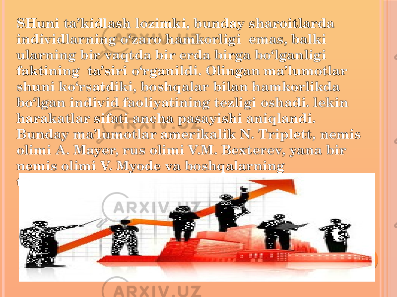 SHuni ta’kidlash lozimki, bunday sharoitlarda individlarning o‘zaro hamkorligi emas, balki ularning bir vaqtda bir erda birga bo‘lganligi faktining ta’siri o‘rganildi. Olingan ma’lumotlar shuni ko‘rsatdiki, boshqalar bilan hamkorlikda bo‘lgan individ faoliyatining tezligi oshadi. lekin harakatlar sifati ancha pasayishi aniqlandi. Bunday ma’lumotlar amerikalik N. Triplett, nemis olimi A. Mayer, rus olimi V.M. Bexterev, yana bir nemis olimi V. Myode va boshqalarning tadqiqotlarida ham qayd etildi. 