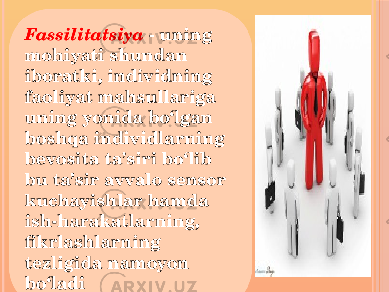 Fassilitatsiya - uning mohiyati shundan iboratki, individning faoliyat mahsullariga uning yonida bo‘lgan boshqa individlarning bevosita ta’siri bo‘lib bu ta’sir avvalo sensor kuchayishlar hamda ish-harakatlarning, fikrlashlarning tezligida namoyon bo‘ladi 