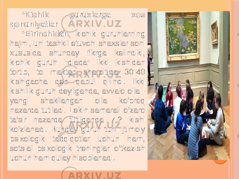 • Kichik guruxlarga xos qonuniyatlar • Birinchidan, kichik guruhlarning hajmi, uni tashkil etuvchi shaxslar soni xususida shunday fikrga kelindiki, kichik guruh &#39;&#39;diada&#34; ikki kishidan tortib, to maktab sharoitida 30-40 kishigacha deb qabul qilindi. Ikki kishilik guruh deyilganda, avvalo oila - yangi shakllangan oila ko‘proq nazarda tutiladi. Lekin samarali o‘zaro ta’sir nazarda tutilganda 7-2 kishi ko‘zlanadi. Bunday guruh turli ijtimoiy psixologik tadqiqotlar uchun ham, sotsial psixologik treninglar o‘tkazish uchun ham qulay hisoblanadi. 