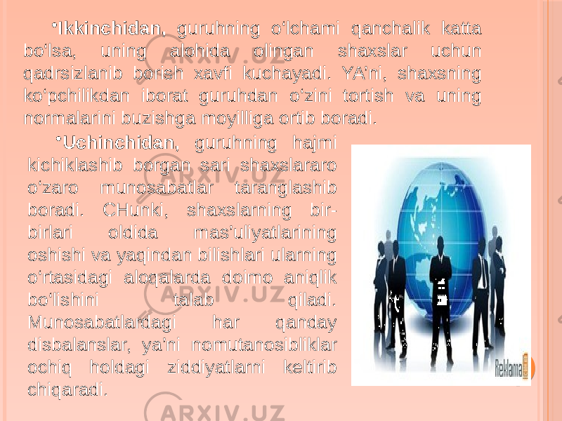 • Ikkinchidan, guruhning o‘lchami qanchalik katta bo‘lsa, uning alohida olingan shaxslar uchun qadrsizlanib borish xavfi kuchayadi. YA’ni, shaxsning ko‘pchilikdan iborat guruhdan o‘zini tortish va uning normalarini buzishga moyilliga ortib boradi. • Uchinchidan, guruhning hajmi kichiklashib borgan sari shaxslararo o‘zaro munosabatlar taranglashib boradi. CHunki, shaxslarning bir- birlari oldida mas’uliyatlarining oshishi va yaqindan bilishlari ularning o‘rtasidagi aloqalarda doimo aniqlik bo‘lishini talab qiladi. Munosabatlardagi har qanday disbalanslar, ya’ni nomutanosibliklar ochiq holdagi ziddiyatlarni keltirib chiqaradi. 