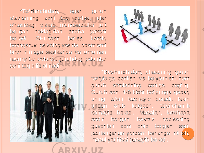 • To‘rtinchidan, agar guruh a’zolarining soni toq bo‘lsa, ular o‘rtasidagi o‘zaro munosabatlar juft bo‘lgan holdagidan ancha yaxshi bo‘ladi. SHundan bo‘lsa kerak, boshqaruv psixologiyasida odamlarni biror nimaga saylashda va umuman rasmiy tanlovlarda guruhdagi odamlar soni toq qilib olinadi. • Beshinchidan, shaxsning guruh taz’yiqiga berilishi va bo‘ysunishi ham guruh a’zolarining soniga bog‘liq. Guruh soni 4-5 kishi bo‘lgunga qadar, uning ta’siri kuchayib boradi, lekin undan ortib ketgach, ta’sirchanlik kamayib boradi. Masalan, ko‘chada sodir bo‘lgan baxtsiz hodisaning guvohlari soni ortib borgan sari, jabrlanganga yordam berishga intilish, masuliyat hissi pasayib boradi. 