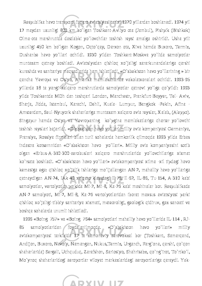  Respublika havo transporti fuqaro aviatsiyasi tarixi 1920 yillardan boshlanadi. 1924 yil 12 maydan uzunligi 800 km bo`lgan Toshkent-Avliyo ota (Jambul), Pishpik (Bishkek) Olma-ota marshrutida dastlabki yo`lovchilar tashish reysi amalga oshirildi. Usha yili uzunligi 450 km bo`lgan Kogon, Oqto`qay, Darxon ota, Xiva hamda Buxoro, Termiz, Dushanbe havo yo`llari ochildi. 1930 yildan Toshkent-Moskva yo`lida samolyotlar muntazam qatnay boshladi. Aviatsiyadan qishloq xo`jaligi zararkunandalariga qarshi kurashda va sanitariya maqsadlarida ham ishlatiladi. «O`zbekiston havo yo`llarining » bir qancha Yevropa va Osiyo, Amerika mamlakatlarida vakolatxonalari ochildi. 1993-95 yillarda 18 ta yangi xalqaro marshrutlarda samolyotlar qatnovi yo`lga qo`yildi: 1993 yilda Toshkentda MDh dan tashqari London, Manchestr, Frankfurt-Bayyer, Tel- Aviv, Sharja, Jidda, Istambul, Karachi, Dehli, Kuala- Lumpur, Bangkok -Pekin, Afina - Amsterdam, Seul-Nyuyork shaharlariga muntazam xalqaro avia reyslar, Xalab, (Aleppo). Singapur hamda Osiyo va Yevropaning ko`pgina mamlakatlariga charter yo`lovchi tashish reyslari bajarildi. «O`zbekiston havo yo`llari milliy avia kompaniyasi Germaniya, Fransiya, Rossiya firmalari bilan turli sohalarda hamkorlik qilmoqda 1993 yilda Erbas indastra kotsernnidan «O`zbekiston havo yo`llari». Milliy avia kompaniyasini sotib olgan «Erbus-A-310-300-aerobuslari xalqaro marshrutlarida yo`lovchilariga xizmat ko`rsata boshladi. «O`zbekiston havo yo`llari» aviakompaniyasi xilma -xil tipdagi havo kemasiga ega: qishloq xo`jalik ishlariga mo`ljallangan AN-2, mahalliy havo yo`llariga qatnaydigan AN-24, IAk-40 xalqaro klassdagi Il-76, Il-62, IL-86, Tu-154, A-310 kabi samolyotlar, vertolyotlar parkida Mi-2, Mi-8, Ka-26 kabi mashinalar bor. Respublikada AN-2 samolyoti, Mi-2, MI-8, Ka-26 vertolyotlaridan iborat maxsus aviatsiyasi parki qishloq xo`jaligi-tibbiy sanitariya xizmati, meteoroligi, geologik qidiruv, gaz sanoati va boshqa sohalarda unumli ishlatiladi. 1996 «Boing 757» va «Boing 764» samolyotlari mahalliy havo yo`llarida IL-114 , RJ- 85 samolyotlaridan foydalanilmoqda. «O`zbekiston havo yo`llari» milliy aviakompaniyasi tarkibida 12 ta zamonaviy aerovokzal bor (Toshkent, Samarqand, Andijon, Buxoro, Navoiy, Namangan, Nukus,Termiz, Urganch, Farg`ona, qarshi, qo`qon shaharlarida) Sergeli, Uchquduq, Zarafshon, Sariosiyo, Shahrisabz, qo`ng`irot, To`rtko`l, Mo`ynoq shaharlaridagi aeroportlar viloyat markazlaridagi aeroportlariga qaraydi. Yak- 