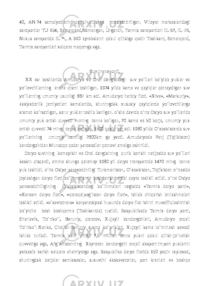 40, AN-24 samolyotlarini qabul qilishga moslashtirilgan. Viloyat markazlaridagi aeroportlar TU-154, Samarqand,Namangan, Urganch, Termiz aeroportlari IL-62, IL-76, Nukus aeroportda IL-*:, A-310 ayrobslarni qabul qilishga qodir Toshkent, Samarqand, Termiz aeroportlari xalqaro maqomga ega. Suv transporti. XX asr boshlarida Amudaryo va Orol dengizidagi suv yo`llari bo`ylab yuklar va yo`lovchilarning ancha qismi tashilgan. 1924 yilda kema va qayiqlar qatnaydigan suv yo`llarning umumiy uzunligi 887 km edi. Amudaryo harbiy floti. «Xiva», «Merkuriy», aksiyadorlik jamiyatlari kemalarida, shuningdek xususiy qayiqlarda yo`lovchilarga xizmat ko`rsatilgan, zarur yuklar tashib berilgan. o`sha davrda o`rta Osiyo suv yo`llarida umumiy yuk ortish quvvati 7 ming tonna bo`lgan, 20 kema va 50 barja, umumiy yuk ortish quvvati 24 ming tonna bo`lgan, 1500 qayiq bor edi. 1980 yilda O`zbekistonda suv yo`llarining umumiy uzunligi 2800km ga yetdi. Amudaryoda Panj (Tojikiston) bandorgohidan Munoqqa qadar paroxodlar qatnovi amalga oshirildi. Daryo suvining kamayishi va Orol dengizining qurib borishi natijasida suv yo`llari keskin qisqardi, ammo shunga qaramay 1980 yil daryo transportida 1420 ming tonna yuk tashildi. o`rta Osiyo paroxodchiligi Turkmaniston, O`zbekiston, Tojikiston o`rtasida joylashgan daryo floti bo`linmalarni boshqarish tartibi qayta tashkil etildi. o`rta Osiyo paroxodchiligining O`zbekistondagi bo`linmalari negizida «Termiz daryo porti», «Xorazm daryo floti», «qoraqalpog`iston daryo floti», ishlab chiqarish birlashmalari tashkil etildi. «o`zavtotrans» korparatsiyasi huzurida daryo flot ishini muvoffiqlashtirish bo`yicha bosh boshqarma (Toshkentda) tuzildi. Respublikada Termiz daryo porti, Sharlavik, To`rtko`l, Beruniy, qoratov, Xujayli bandorgohlari, Amudaryo orqali To`rtko`l-Xonka, Chalish-Beruniy suzma ko`priklari. Xujayli kema ta`mirlash zavodi ishlab turibdi. Termiz porti yiliga 2,5 million tonna yukni qabul qilish-jo`natish quvvatiga ega, Afg`onistonning Xayroton bandorgohi orqali eksport-import yuklarini yetkazib berish xalqaro ahamiyatga ega. Respublika daryo flotida 150 yaqin teploxod, shuningdek barjalar zemlesoslar, suzuvchi ekskavatorlar, port kranlari va boshqa 