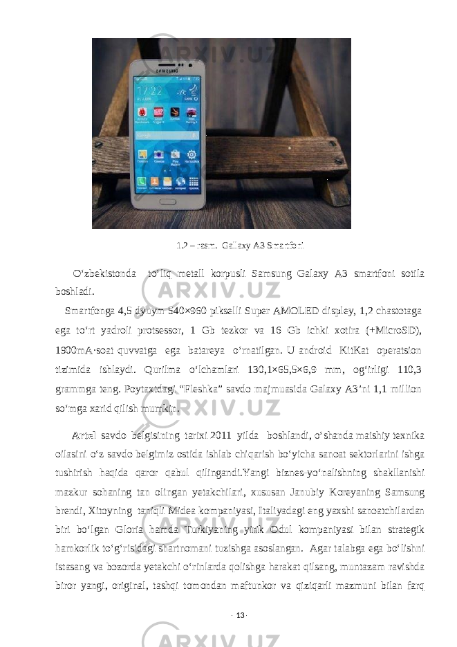  1.2 – rasm. Gallaxy A3 Smartfoni O‘zbekistonda to‘liq metall korpusli Samsung Galaxy A3 smartfoni sotila boshladi. Smartfonga 4,5 dyuym 540×960 pikselli Super AMOLED displey, 1,2 chastotaga ega to‘rt yadroli protsessor, 1 Gb tezkor va 16 Gb ichki xotira (+MicroSD), 1900mA·soat quvvatga ega batareya o‘rnatilgan. U android KitKat operatsion tizimida ishlaydi. Qurilma o‘lchamlari 130,1×65,5×6,9 mm, og‘irligi 110,3 grammga teng. Poytaxtdagi “Fleshka” savdo majmuasida Galaxy A3’ni 1,1 million so‘mga xarid qilish mumkin. Artel savdo belgisining tarixi 2011 yilda boshlandi, o‘shanda maishiy texnika oilasini o‘z savdo belgimiz ostida ishlab chiqarish bo‘yicha sanoat sektorlarini ishga tushirish haqida qaror qabul qilingandi.Yangi biznes-yo‘nalishning shakllanishi mazkur sohaning tan olingan yetakchilari, xususan Janubiy Koreyaning Samsung brendi, Xitoyning taniqli Midea kompaniyasi, Italiyadagi eng yaxshi sanoatchilardan biri bo‘lgan Gloria hamda Turkiyaning yirik Odul kompaniyasi bilan strategik hamkorlik to‘g‘risidagi shartnomani tuzishga asoslangan. Agar talabga ega bo‘lishni istasang va bozorda yetakchi o‘rinlarda qolishga harakat qilsang, muntazam ravishda biror yangi, original, tashqi tomondan maftunkor va qiziqarli mazmuni bilan farq - 13 - 