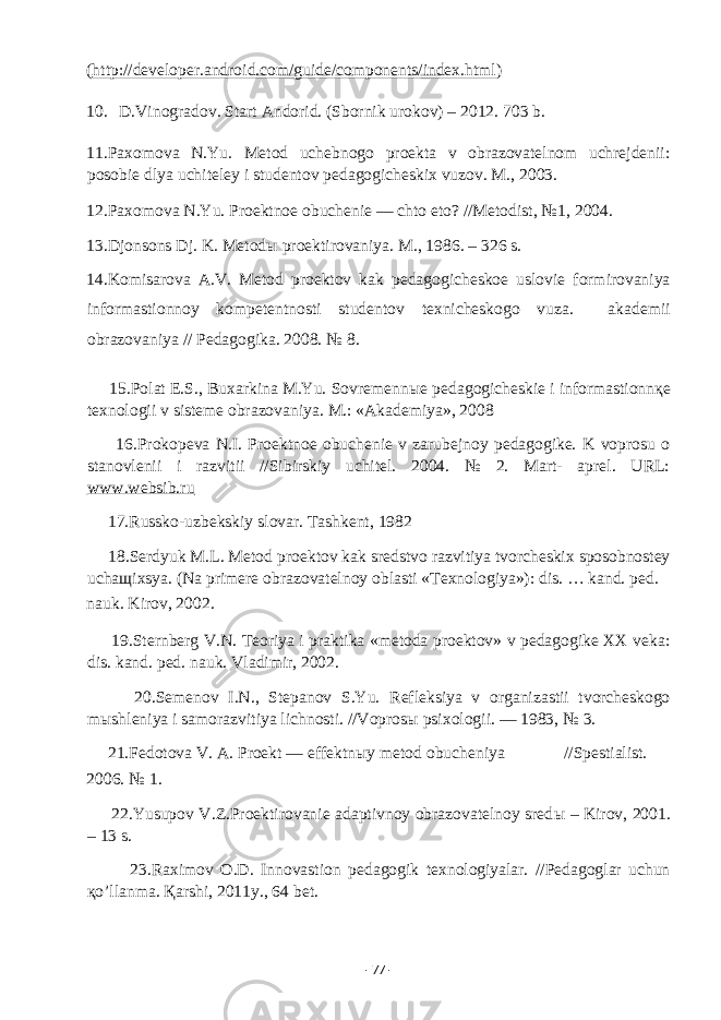 ( http://developer.android.com/guide/components/index.html ) 10. D.Vinogradov. Start Andorid. (Sbornik urokov) – 2012. 703 b. 11.Paxomova N.Yu. Metod uchebnogo proekta v obrazovatelnom uchrejdenii: posobie dlya uchiteley i studentov pedagogicheskix vuzov. M., 2003. 12.Paxomova N.Yu. Proektnoe obuchenie — chto eto? //Metodist, №1, 2004. 13.Djonsons Dj. K. Metodы proektirovaniya. M., 1986. – 326 s. 14.Komisarova A.V. Metod proektov kak pedagogicheskoe uslovie formirovaniya informastionnoy kompetentnosti studentov texnicheskogo vuza. akademii obrazovaniya // Pedagogika. 2008. № 8. 15.Polat E.S., Buxarkina M.Yu. Sovremenn ы e pedagogicheskie i informastionn қ e texnologii v sisteme obrazovaniya. M.: «Akademiya», 2008 16.Prokopeva N.I. Proektnoe obuchenie v zarubejnoy pedagogike. K voprosu o stanovlenii i razvitii //Sibirskiy uchitel. 2004. № 2. Mart- aprel. URL: www.websib.ru 17.Russko-uzbekskiy slovar. Tashkent, 1982 18.Serdyuk M.L. Metod proektov kak sredstvo razvitiya tvorcheskix sposobnostey ucha щ ixsya. (Na primere obrazovatelnoy oblasti «Texnologiya»): dis. … kand. ped. nauk. Kirov, 2002. 19.Sternberg V.N. Teoriya i praktika «metoda proektov» v pedagogike XX veka: dis. kand. ped. nauk. Vladimir, 2002. 20.Semenov I.N., Stepanov S.Yu. Refleksiya v organizastii tvorcheskogo m ы shleniya i samorazvitiya lichnosti. //Vopros ы psixologii. — 1983, № 3. 21.Fedotova V. A. Proekt — effektn ы y metod obucheniya //Spestialist. 2006. № 1. 22.Yusupov V.Z.Proektirovanie adaptivnoy obrazovatelnoy sred ы – Kirov, 2001. – 13 s. 23.Raximov O.D. Innovastion pedagogik texnologiyalar. //Pedagoglar uchun қ o’llanma. Қarshi, 2011y., 64 bet. - 77 - 