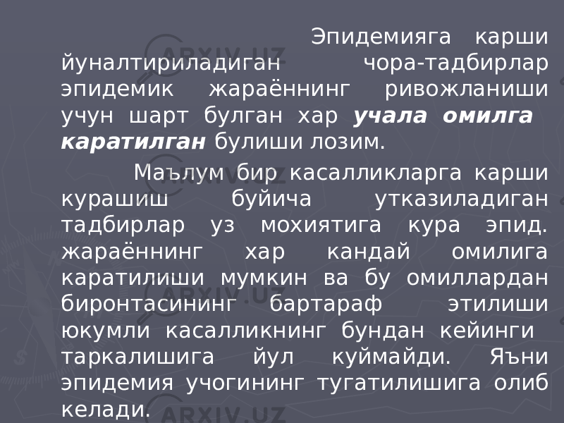  Эпидемияга карши йуналтириладиган чора-тадбирлар эпидемик жараённинг ривожланиши учун шарт булган хар учала омилга каратилган булиши лозим. Маълум бир касалликларга карши курашиш буйича утказиладиган тадбирлар уз мохиятига кура эпид. жараённинг хар кандай омилига каратилиши мумкин ва бу омиллардан биронтасининг бартараф этилиши юкумли касалликнинг бундан кейинги таркалишига йул куймайди. Яъни эпидемия учогининг тугатилишига олиб келади. 