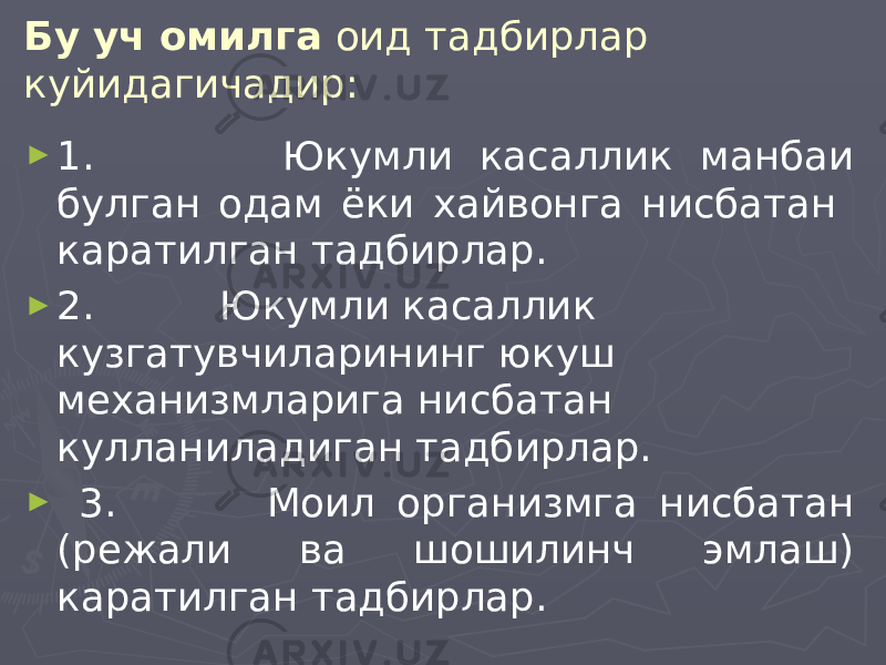 Бу уч омилга оид тадбирлар куйидагичадир: ► 1. Юкумли касаллик манбаи булган одам ёки хайвонга нисбатан каратилган тадбирлар. ► 2. Юкумли касаллик кузгатувчиларининг юкуш механизмларига нисбатан кулланиладиган тадбирлар. ► 3. Моил организмга нисбатан (режали ва шошилинч эмлаш) каратилган тадбирлар. 