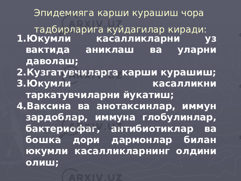 Эпидемияга карши курашиш чора тадбирларига куйдагилар киради: 1. Юкумли касалликларни уз вактида аниклаш ва уларни даволаш; 2. Кузгатувчиларга карши курашиш; 3. Юкумли касалликни таркатувчиларни йукатиш; 4. Ваксина ва анотаксинлар, иммун зардоблар, иммуна глобулинлар, бактериофаг, антибиотиклар ва бошка дори дармонлар билан юкумли касалликларнинг олдини олиш; 