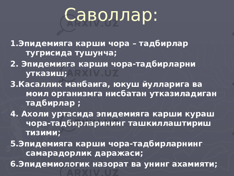 Саволлар: 1.Эпидемияга карши чора – тадбирлар тугрисида тушунча; 2. Эпидемияга карши чора-тадбирларни утказиш; 3.Касаллик манбаига, юкуш йулларига ва моил организмга нисбатан утказиладиган тадбирлар ; 4. Ахоли уртасида эпидемияга карши кураш чора-тадбирларининг ташкиллаштириш тизими; 5.Эпидемияга карши чора-тадбирларнинг самарадорлик даражаси; 6.Эпидемиологик назорат ва унинг ахамияти; 