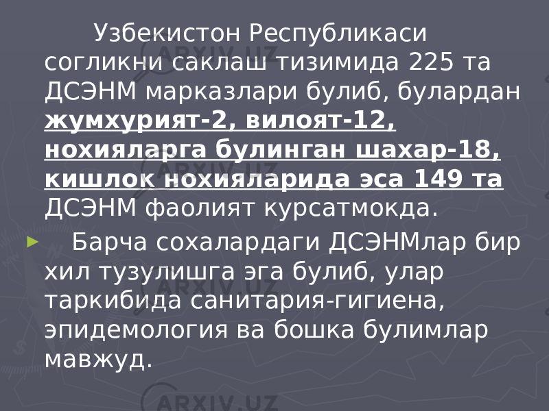  Узбекистон Республикаси согликни саклаш тизимида 225 та ДСЭНМ марказлари булиб, булардан жумхурият-2, вилоят-12, нохияларга булинган шахар-18, кишлок нохияларида эса 149 та ДСЭНМ фаолият курсатмокда. ► Барча сохалардаги ДСЭНМлар бир хил тузулишга эга булиб, улар таркибида санитария-гигиена, эпидемология ва бошка булимлар мавжуд. 