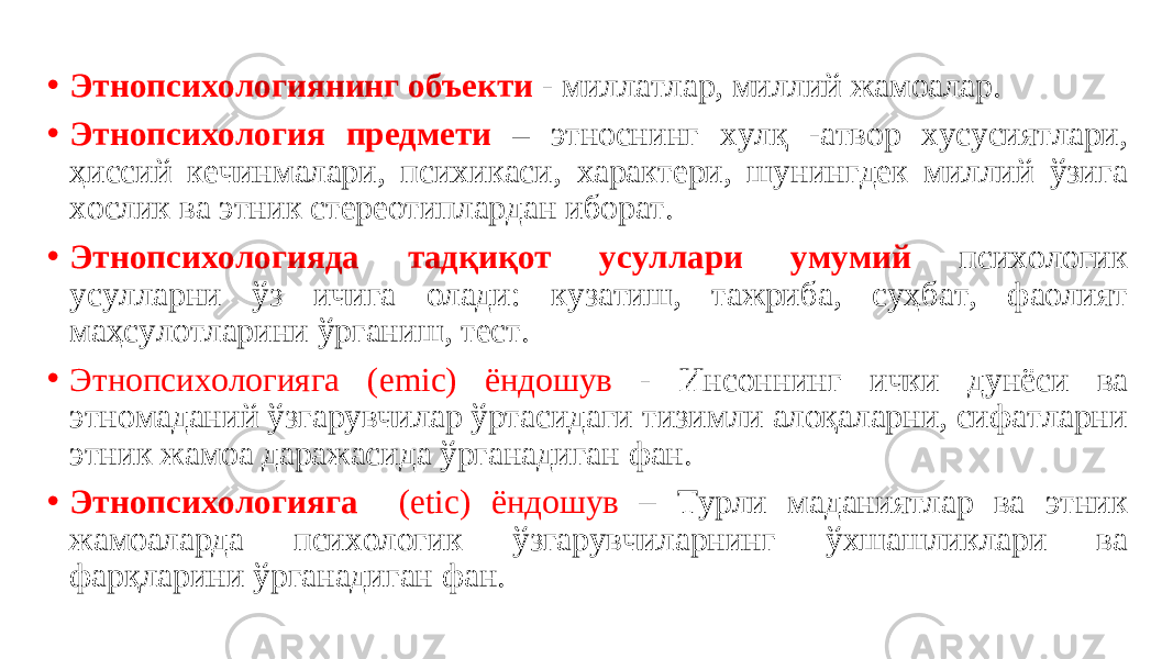  • Этнопсихологиянинг объекти - миллатлар, миллий жамоалар. • Этнопсихология предмети – этноснинг хулқ -атвор хусусиятлари, ҳиссий кечинмалари, психикаси, характери, шунингдек миллий ўзига хослик ва этник стереотиплардан иборат. • Этнопсихологияда тадқиқот усуллари умумий психологик усулларни ўз ичига олади: кузатиш, тажриба, суҳбат, фаолият маҳсулотларини ўрганиш, тест. • Этнопсихологияга ( emic ) ёндошув - Инсоннинг ички дунёси ва этномаданий ўзгарувчилар ўртасидаги тизимли алоқаларни, сифатларни этник жамоа даражасида ўрганадиган фан. • Этнопсихологияга ( etic) ёндошув – Турли маданиятлар ва этник жамоаларда психологик ўзгарувчиларнинг ўхшашликлари ва фарқларини ўрганадиган фан. 