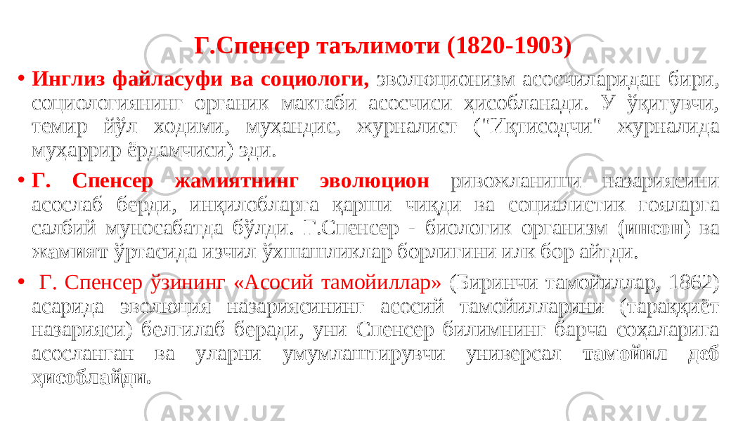  Г.Спенсер таълимоти (1820-1903) • Инглиз файласуфи ва социологи, эволюционизм асосчиларидан бири, социологиянинг органик мактаби асосчиси ҳисобланади. У ўқитувчи, темир йўл ходими, муҳандис, журналист (&#34;Иқтисодчи&#34; журналида муҳаррир ёрдамчиси) эди. • Г. Спенсер жамиятнинг эволюцион ривожланиши назариясини асослаб берди, инқилобларга қарши чиқди ва социалистик ғояларга салбий муносабатда бўлди. Г.Спенсер - биологик организм (инсон ) ва жамият ўртасида изчил ўхшашликлар борлигини илк бор айтди. • Г. Спенсер ўзининг «Aсосий тамойиллар» (Биринчи тамойиллар, 1862) асарида эволюция назариясининг асосий тамойилларини (тараққиёт назарияси) белгилаб беради, уни Спенсер билимнинг барча соҳаларига асосланган ва уларни умумлаштирувчи универсал тамойил деб ҳисоблайди. 