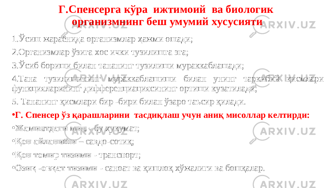 Г.Спенсерга кўра ижтимоий ва биологик организмнинг беш умумий хусусияти 1.Ўсиш жараёнида организмлар ҳажми ошади; 2.Организмлар ўзига хос ички тузилишга эга; 3.Ўсиб бориши билан тананинг тузилиши мураккаблашади; 4.Тана тузилишининг мураккаблашиши билан унинг таркибий қисмлари функцияларининг дифференциациясининг ортиши кузатилади; 5. Тананинг қисмлари бир -бири билан ўзаро таъсир қилади. • Г. Спенсер ўз қарашларини тасдиқлаш учун аниқ мисоллар келтирди: • Жамиятдаги мия - бу ҳукумат; • Қон айланиши – савдо-сотиқ; • Қон томир тизими - транспорт; • Озиқ -овқат тизими - саноат ва қишлоқ хўжалиги ва бошқалар. 