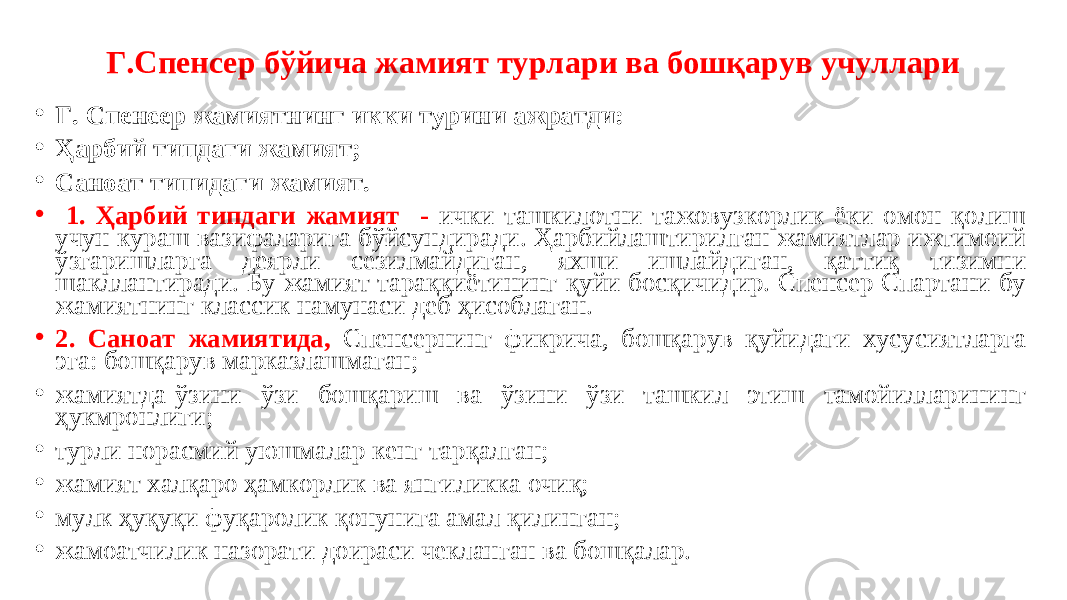 Г.Спенсер бўйича жамият турлари ва бошқарув учуллари • Г. Спенсер жамиятнинг икки турини ажратди: • Ҳарбий типдаги жамият; • Саноат типидаги жамият. • 1. Ҳарбий типдаги жамият - ички ташкилотни тажовузкорлик ёки омон қолиш учун кураш вазифаларига бўйсундиради. Ҳарбийлаштирилган жамиятлар ижтимоий ўзгаришларга деярли сезилмайдиган, яхши ишлайдиган, қаттиқ тизимни шакллантиради. Бу жамият тараққиётининг қуйи босқичидир. Спенсер Спартани бу жамиятнинг классик намунаси деб ҳисоблаган. • 2. Саноат жамиятида, Спенсернинг фикрича, бошқарув қуйидаги хусусиятларга эга: бошқарув марказлашмаган; • жамиятда-ўзини ўзи бошқариш ва ўзини ўзи ташкил этиш тамойилларининг ҳукмронлиги; • турли норасмий уюшмалар кенг тарқалган; • жамият халқаро ҳамкорлик ва янгиликка очиқ; • мулк ҳуқуқи фуқаролик қонунига амал қилинган; • жамоатчилик назорати доираси чекланган ва бошқалар. 