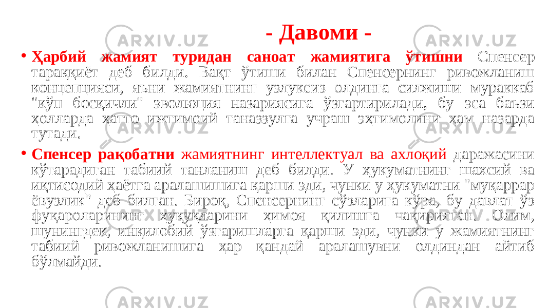  - Давоми - • Ҳарбий жамият туридан саноат жамиятига ўтишни Спенсер тараққиёт деб билди. Вақт ўтиши билан Спенсернинг ривожланиш концепцияси, яъни жамиятнинг узлуксиз олдинга силжиши мураккаб &#34;кўп босқичли&#34; эволюция назариясига ўзгартирилади, бу эса баъзи ҳолларда ҳатто ижтимоий таназзулга учраш эҳтимолини ҳам назарда тутади. • Спенсер рақобатни жамиятнинг интеллектуал ва ахлоқий даражасини кўтарадиган табиий танланиш деб билди. У ҳукуматнинг шахсий ва иқтисодий ҳаётга аралашишига қарши эди, чунки у ҳукуматни &#34;муқаррар ёвузлик&#34; деб билган. Бироқ, Спенсернинг сўзларига кўра, бу давлат ўз фуқароларининг ҳуқуқларини ҳимоя қилишга чақирилган. Олим, шунингдек, инқилобий ўзгаришларга қарши эди, чунки у жамиятнинг табиий ривожланишига ҳар қандай аралашувни олдиндан айтиб бўлмайди. 