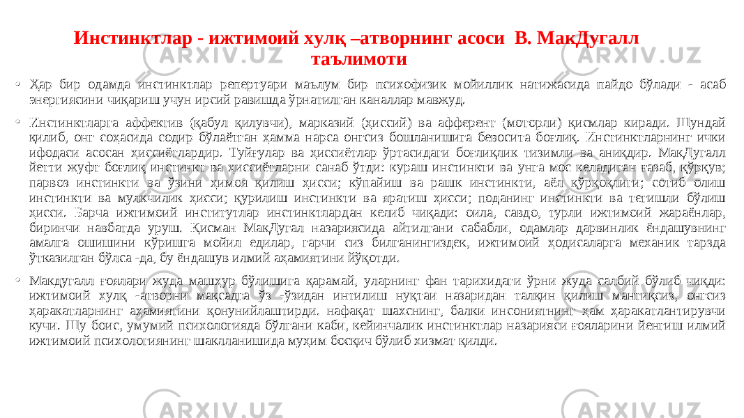 Инстинктлар - ижтимоий хулқ –атворнинг асоси В. МакДугалл таълимоти • Ҳар бир одамда инстинктлар репертуари маълум бир психофизик мойиллик натижасида пайдо бўлади - асаб энергиясини чиқариш учун ирсий равишда ўрнатилган каналлар мавжуд. • Инстинктларга аффектив (қабул қилувчи), марказий (ҳиссий) ва афферент (моторли) қисмлар киради. Шундай қилиб, онг соҳасида содир бўлаётган ҳамма нарса онгсиз бошланишига бевосита боғлиқ. Инстинктларнинг ички ифодаси асосан ҳиссиётлардир. Туйғулар ва ҳиссиётлар ўртасидаги боғлиқлик тизимли ва аниқдир. МакДугалл йетти жуфт боғлиқ инстинкт ва ҳиссиётларни санаб ўтди: кураш инстинкти ва унга мос келадиган ғазаб, қўрқув; парвоз инстинкти ва ўзини ҳимоя қилиш ҳисси; кўпайиш ва рашк инстинкти, аёл қўрқоқлиги; сотиб олиш инстинкти ва мулкчилик ҳисси; қурилиш инстинкти ва яратиш ҳисси; поданинг инстинкти ва тегишли бўлиш ҳисси. Барча ижтимоий институтлар инстинктлардан келиб чиқади: оила, савдо, турли ижтимоий жараёнлар, биринчи навбатда уруш. Қисман МакДугал назариясида айтилгани сабабли, одамлар дарвинлик ёндашувнинг амалга ошишини кўришга мойил едилар, гарчи сиз билганингиздек, ижтимоий ҳодисаларга механик тарзда ўтказилган бўлса -да, бу ёндашув илмий аҳамиятини йўқотди. • Макдугалл ғоялари жуда машҳур бўлишига қарамай, уларнинг фан тарихидаги ўрни жуда салбий бўлиб чиқди: ижтимоий хулқ -атворни мақсадга ўз -ўзидан интилиш нуқтаи назаридан талқин қилиш мантиқсиз, онгсиз ҳаракатларнинг аҳамиятини қонунийлаштирди. нафақат шахснинг, балки инсониятнинг ҳам ҳаракатлантирувчи кучи. Шу боис, умумий психологияда бўлгани каби, кейинчалик инстинктлар назарияси ғояларини йенгиш илмий ижтимоий психологиянинг шаклланишида муҳим босқич бўлиб хизмат қилди. 