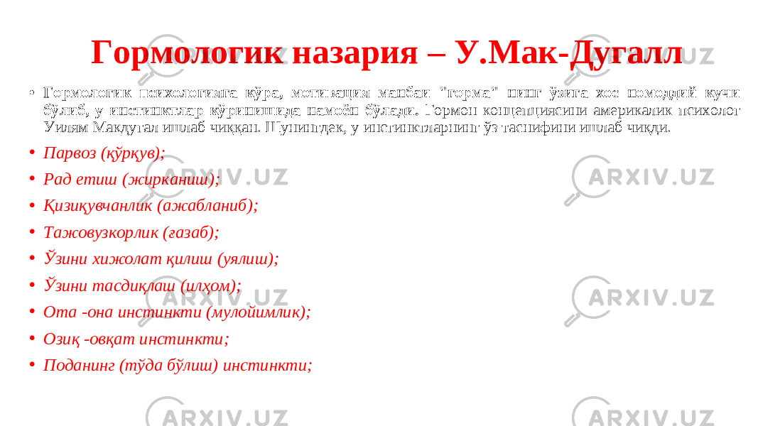  Гормологик назария – У.Мак-Дугалл • Гормологик психологияга кўра, мотивация манбаи &#34;горма&#34; нинг ўзига хос номоддий кучи бўлиб, у инстинктлар кўринишида намоён бўлади. Гормон концепциясини америкалик психолог Уилям Макдугал ишлаб чиққан. Шунингдек, у инстинктларнинг ўз таснифини ишлаб чиқди. • Парвоз (қўрқув); • Рад етиш (жирканиш); • Қизиқувчанлик (ажабланиб); • Тажовузкорлик (ғазаб); • Ўзини хижолат қилиш (уялиш); • Ўзини тасдиқлаш (илҳом); • Ота -она инстинкти (мулойимлик); • Озиқ -овқат инстинкти; • Поданинг (тўда бўлиш) инстинкти; 