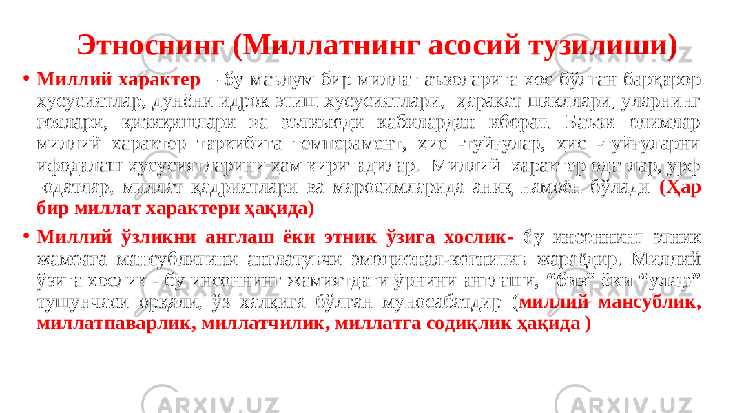  Этноснинг (Миллатнинг асосий тузилиши) • Миллий характер – бу маълум бир миллат аъзоларига хос бўлган барқарор хусусиятлар, дунёни идрок этиш хусусиятлари, ҳаракат шакллари, уларнинг ғоялари, қизиқишлари ва эътиыоди кабилардан иборат. Баъзи олимлар миллий характер таркибига темперамент, ҳис -туйғулар, ҳис -туйғуларни ифодалаш хусусиятларини ҳам киритадилар. Миллий характер одатлар, урф -одатлар, миллат қадриятлари ва маросимларида аниқ намоён бўлади (Ҳар бир миллат характери ҳақида) • Миллий ўзликни англаш ёки этник ўзига хослик- бу инсоннинг этник жамоага мансублигини англатувчи эмоционал-когнитив жараёдир. Миллий ўзига хослик - бу инсоннинг жамиятдаги ўрнини англаши, “биз” ёки “улар” тушунчаси орқали, ўз халқига бўлган муносабатдир ( миллий мансублик, миллатпаварлик, миллатчилик, миллатга содиқлик ҳақида ) 