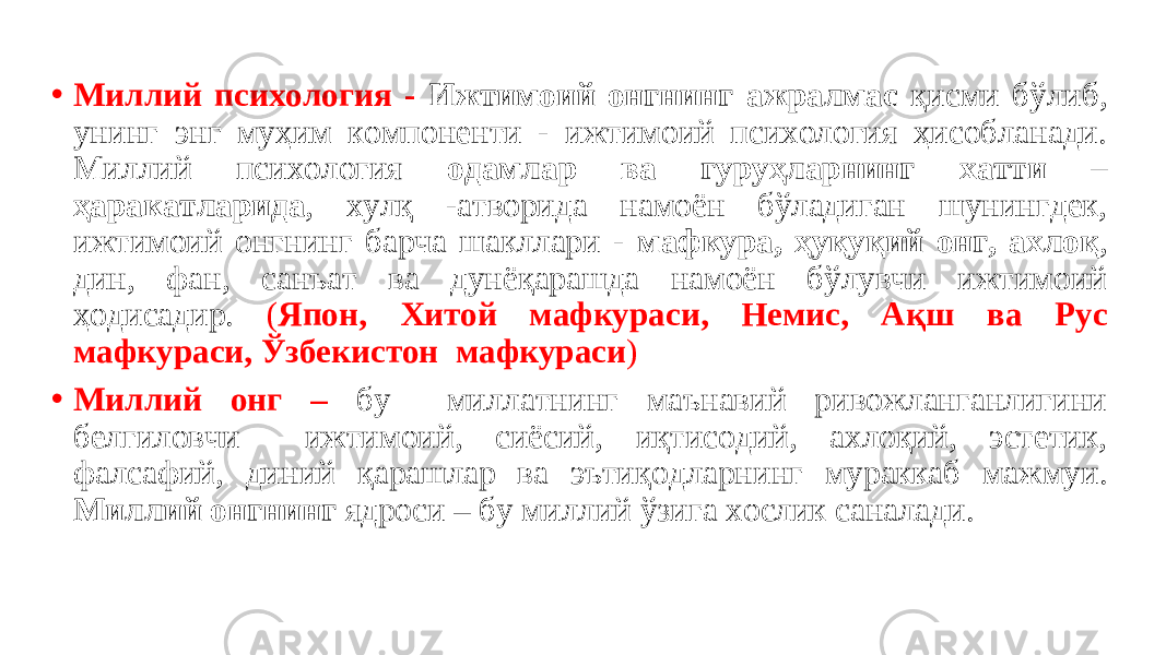 • Миллий психология - Ижтимоий онгнинг ажралмас қисми бўлиб, унинг энг муҳим компоненти - ижтимоий психология ҳисобланади. Миллий психология одамлар ва гуруҳларнинг хатти – ҳаракатларида , хулқ -атворида намоён бўладиган шунингдек, ижтимоий онгнинг барча шакллари - мафкура, ҳуқуқий онг, ахлоқ , дин, фан, санъат ва дунёқарашда намоён бўлувчи ижтимоий ҳодисадир. ( Япон, Хитой мафкураси, Немис, Ақш ва Рус мафкураси, Ўзбекистон мафкураси ) • Миллий онг – бу миллатнинг маънавий ривожланганлигини белгиловчи ижтимоий, сиёсий, иқтисодий, ахлоқий, эстетик, фалсафий, диний қарашлар ва эътиқодларнинг мураккаб мажмуи. Миллий онгнинг ядроси – бу миллий ўзига хослик саналади. 