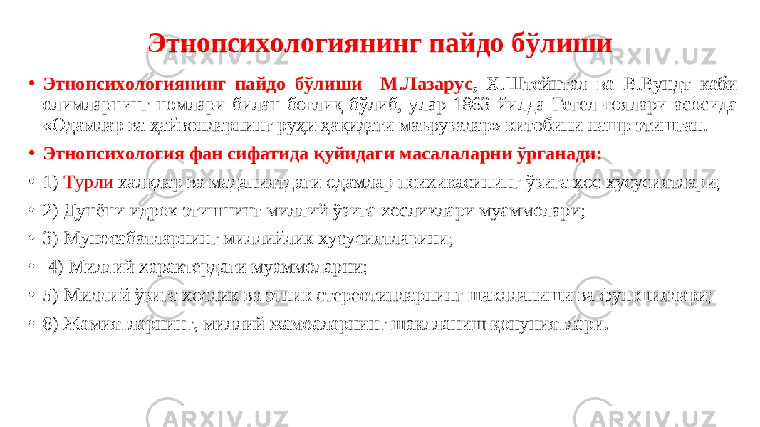 Этнопсихологиянинг пайдо бўлиши • Этнопсихологиянинг пайдо бўлиши М.Лазарус , Х.Штейнтал ва В.Вундт каби олимларнинг номлари билан боғлиқ бўлиб, улар 1863 йилда Гегел ғоялари асосида «Одамлар ва ҳайвонларнинг руҳи ҳақидаги маърузалар» китобини нашр этишган. • Этнопсихология фан сифатида қуйидаги масалаларни ўрганади: • 1) Турли халқлар ва маданиятдаги одамлар психикасининг ўзига хос хусусиятлари; • 2) Дунёни идрок этишнинг миллий ўзига хосликлари муаммолари; • 3) Муносабатларнинг миллийлик хусусиятларини; • 4) Миллий характердаги муаммоларни; • 5) Миллий ўзига хослик ва этник стереотипларнинг шаклланиши ва функциялари; • 6) Жамиятларнинг, миллий жамоаларнинг шаклланиш қонуниятлари. 