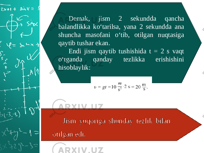 Demak, jism 2 sekundda qancha balandlikka ko‘tarilsa, yana 2 sekundda ana shuncha masofani o‘tib, otilgan nuqtasiga qaytib tushar ekan. Endi jism qaytib tushishida t = 2 s vaqt o‘tganda qanday tezlikka erishishini hisoblaylik: Jism yuqoriga shunday tezlik bilan otilgan edi. 