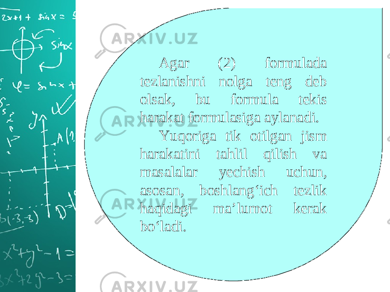 Agar (2) formulada tezlanishni nolga teng deb olsak, bu formula tekis harakat formulasiga aylanadi. Yuqoriga tik otilgan jism harakatini tahlil qilish va masalalar yechish uchun, asosan, boshlang‘ich tezlik haqidagi ma’lumot kerak bo‘ladi. 