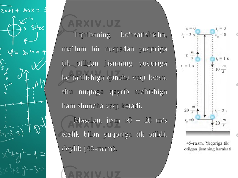 Tajribaning ko‘rsatishicha, ma’lum bir nuqtadan yuqoriga tik otilgan jismning yuqoriga ko‘tarilishiga qancha vaqt ketsa, shu nuqtaga qaytib tushishiga ham shuncha vaqt ketadi. Masalan, jism υ0 = 20 m/s tezlik bilan yuqoriga tik otildi, deylik (45-rasm). 