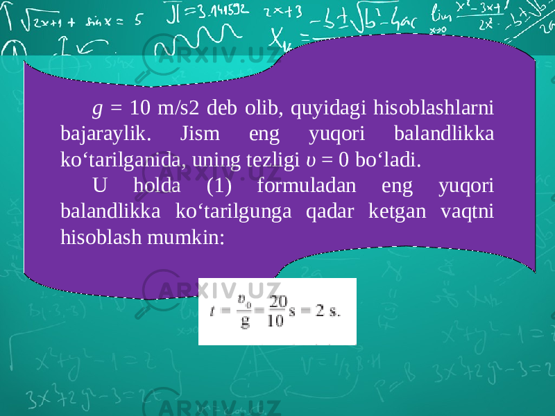 g = 10 m/s2 deb olib, quyidagi hisoblashlarni bajaraylik. Jism eng yuqori balandlikka ko‘tarilganida, uning tezligi υ = 0 bo‘ladi. U holda (1) formuladan eng yuqori balandlikka ko‘tarilgunga qadar ketgan vaqtni hisoblash mumkin: 