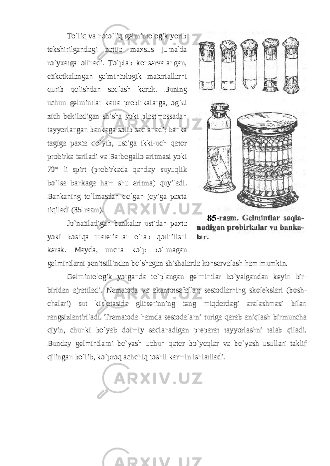 To`liq va noto`liq gelmintologik yorib tekshirilgandagi natija maxsus jurnalda ro`yxatga olinadi. To`plab konservalangan, etiketkalangan gelmintologik materiallarni qurib qolishdan saqlash kerak. Buning uchun gelmintlar katta probirkalarga, og`zi zich bekiladigan shisha yoki plastmassadan tayyorlangan bankaga solib saqlanadi; banka tagiga paxta qo`yib, ustiga ikki-uch qator probirka teriladi va Barbogallo eritmasi yoki 70° li spirt (probirkada qanday suyuqlik bo`lsa bankaga ham shu eritma) quyiladi. Bankaning to`lmasdan qolgan joyiga paxta tiqiladi ( 85 -rasm). Jo`natiladigan bankalar ustidan paxta yoki boshqa materiallar o`rab qotirilishi kerak. Mayda, uncha ko`p bo`lmagan gelmintlarni penitsillindan bo`shagan shishalarda konservalash ham mumkin. Gelmintologik yorganda to`plangan gelmintlar bo`yalgandan keyin bir- biridan ajratiladi. Nematoda va akantotsefallar; sestodlarning skolekslari (bosh- chalari) sut kislotasida glitserinning teng miqdordagi aralashmasi bilan rangsizlantiriladi. Trematoda hamda sestodalarni turiga qarab aniqlash birmuncha qiyin, chunki bo`yab doimiy saqlanadigan preparat tayyorlashni talab qiladi. Bunday gelmintlarni bo`yash uchun qator bo`yoqlar va bo`yash usullari taklif qilingan bo`lib, ko`proq achchiq toshli karmin ishlatiladi. 