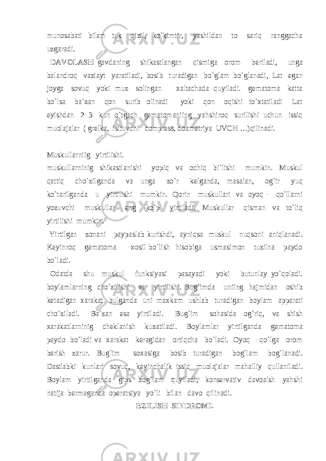 munosabati bilam tuk qizil, ko`kimtir, yashildan to sariq ranggacha uzgaradi. DAVOLASH gavdaning shikastlangan qismiga orom beriladi, unga balandroq vaziayt yaratiladi, bosib turadigan bo`glam bo`glanadi, Lat egan joyga sovuq yoki muz solingan xaltachada quyiladi. gematoma katta bo`lsa ba`zan qon surib olinadi yoki qon oqishi to`xtatiladi Lat eyishdan 2- 3 kun o`tgach gematomaniing yahshiroq surilishi uchun issiq muolajalar ( grelka, isituvchi compress, doametriya UVCH …)qilinadi. Muskullarniig yirtilishi. muskullarninig shikastlanishi yopiq va ochiq bi`lishi mumkin. Muskul qattiq cho`zilganda va unga zo`r kelganda, masalan, og`ir yuq ko`tarilganda u yirtilishi mumkin. Qorin muskullari va oyoq - qo`llarni yozuvchi muskullar eng ko`p yirtiladi. Muskullar qisman va to`liq yirtilishi mumkin. Yirtilgan zonani paypaslab kurishdi, ayniqsa muskul nuqsoni aniqlanadi. Keyinroq gematoma xosil bo`lish hisobiga usmasimon tuzilna paydo bo`ladi. Odatda shu muskul funksiyasi pasayadi yoki butunlay yo`qoladi. boylamlarning cho`zilishi va yirtilishi. Bug`imda uniing hajmidan oshib ketadigan xarakat bulganda uni maxkam ushlab turadigan boylam apparati cho`ziladi. Ba`zan esa yirtiladi. Bug`im sohasida og`riq, va shish xarakatlarninig cheklanish kuzatiladi. Boylamlar yirtilganda gematoma paydo bo`ladi va xarakat keragidan ortiqcha bo`ladi. Oyoq - qo`lga orom berish zarur. Bug`im soxasiga bosib turadigan bog`lam bog`lanadi. Dastlabki kunlari sovuq, keyinchalik issiq muolajalar mahalliy qullaniladi. Boylam yirtilganda gips bog`lam quyiladi, konservativ davoalsh yahshi natija bermaganda operatsiya yo`li bilan davo qilinadi. EZILISH SINDROMI. 