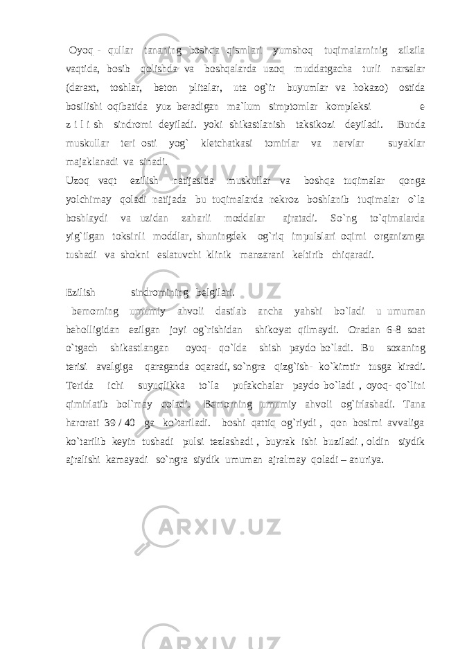  Oyoq - qullar tananing boshqa qismlari yumshoq tuqimalarninig zilzila vaqtida, bosib qolishda va boshqalarda uzoq muddatgacha turli narsalar (daraxt, toshlar, beton plitalar, uta og`ir buyumlar va hokazo) ostida bosilishi oqibatida yuz beradigan ma`lum simptomlar kompleksi e z i l i sh sindromi deyiladi. yoki shikastlanish taksikozi deyiladi. Bunda muskullar teri osti yog` kletchatkasi tomirlar va nervlar suyaklar majaklanadi va sinadi. Uzoq vaqt ezilish natijasida muskullar va boshqa tuqimalar qonga yolchimay qoladi natijada bu tuqimalarda nekroz boshlanib tuqimalar o`la boshlaydi va uzidan zaharli moddalar ajratadi. So`ng to`qimalarda yig`ilgan toksinli moddlar, shuningdek og`riq impulslari oqimi organizmga tushadi va shokni eslatuvchi klinik manzarani keltirib chiqaradi. Ezilish sindromining belgilari. bemorning umumiy ahvoli dastlab ancha yahshi bo`ladi u umuman beholligidan ezilgan joyi og`rishidan shikoyat qilmaydi. Oradan 6-8 soat o`tgach shikastlangan oyoq- qo`lda shish paydo bo`ladi. Bu soxaning terisi avalgiga qaraganda oqaradi, so`ngra qizg`ish- ko`kimtir tusga kiradi. Terida ichi suyuqlikka to`la pufakchalar paydo bo`ladi , oyoq- qo`lini qimirlatib bol`may qoladi. Bemorning umumiy ahvoli og`irlashadi. Tana harorati 39 / 40 ga ko`tariladi. boshi qattiq og`riydi , qon bosimi avvaliga ko`tarilib keyin tushadi pulsi tezlashadi , buyrak ishi buziladi , oldin siydik ajralishi kamayadi so`ngra siydik umuman ajralmay qoladi – anuriya. 