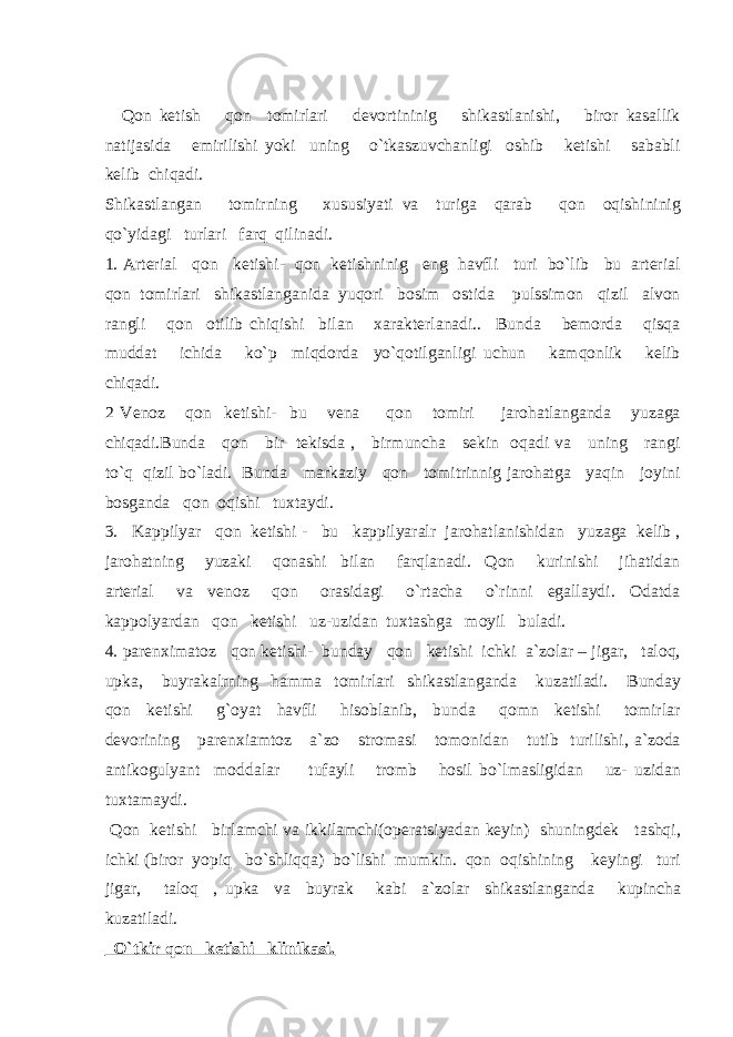  Qon ketish qon tomirlari devortininig shikastlanishi, biror kasallik natijasida emirilishi yoki uning o`tkaszuvchanligi oshib ketishi sababli kelib chiqadi. Shikastlangan tomirning xususiyati va turiga qarab qon oqishininig qo`yidagi turlari farq qilinadi. 1. Arterial qon ketishi- qon ketishninig eng havfli turi bo`lib bu arterial qon tomirlari shikastlanganida yuqori bosim ostida pulssimon qizil alvon rangli qon otilib chiqishi bilan xarakterlanadi.. Bunda bemorda qisqa muddat ichida ko`p miqdorda yo`qotilganligi uchun kamqonlik kelib chiqadi. 2 Venoz qon ketishi- bu vena qon tomiri jarohatlanganda yuzaga chiqadi.Bunda qon bir tekisda , birmuncha sekin oqadi va uning rangi to`q qizil bo`ladi. Bunda markaziy qon tomitrinnig jarohatga yaqin joyini bosganda qon oqishi tuxtaydi. 3. Kappilyar qon ketishi - bu kappilyaralr jarohatlanishidan yuzaga kelib , jarohatning yuzaki qonashi bilan farqlanadi. Qon kurinishi jihatidan arterial va venoz qon orasidagi o`rtacha o`rinni egallaydi. Odatda kappolyardan qon ketishi uz-uzidan tuxtashga moyil buladi. 4. parenximatoz qon ketishi- bunday qon ketishi ichki a`zolar – jigar, taloq, upka, buyrakalrning hamma tomirlari shikastlanganda kuzatiladi. Bunday qon ketishi g`oyat havfli hisoblanib, bunda qomn ketishi tomirlar devorining parenxiamtoz a`zo stromasi tomonidan tutib turilishi, a`zoda antikogulyant moddalar tufayli tromb hosil bo`lmasligidan uz- uzidan tuxtamaydi. Qon ketishi birlamchi va ikkilamchi(operatsiyadan keyin) shuningdek tashqi, ichki (biror yopiq bo`shliqqa) bo`lishi mumkin. qon oqishining keyingi turi jigar, taloq , upka va buyrak kabi a`zolar shikastlanganda kupincha kuzatiladi. O`tkir qon ketishi klinikasi. 