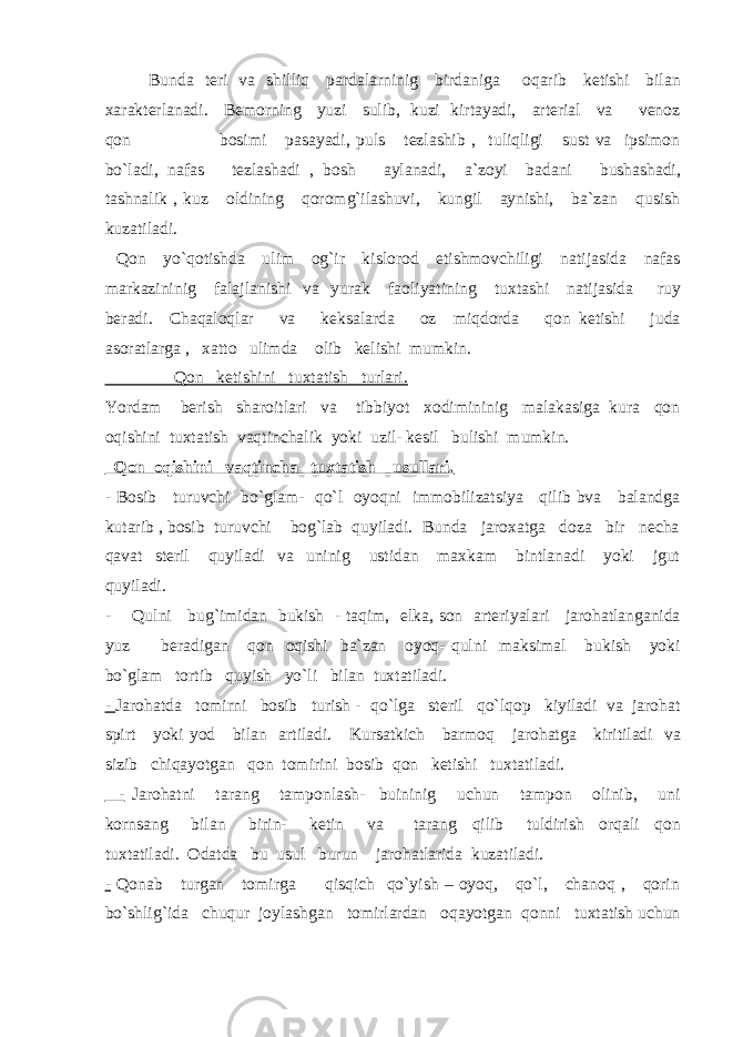 Bunda teri va shilliq pardalarninig birdaniga oqarib ketishi bilan xarakterlanadi. Bemorning yuzi sulib, kuzi kirtayadi, arterial va venoz qon bosimi pasayadi, puls tezlashib , tuliqligi sust va ipsimon bo`ladi, nafas tezlashadi , bosh aylanadi, a`zoyi badani bushashadi, tashnalik , kuz oldining qoromg`ilashuvi, kungil aynishi, ba`zan qusish kuzatiladi. Qon yo`qotishda ulim og`ir kislorod etishmovchiligi natijasida nafas markazininig falajlanishi va yurak faoliyatining tuxtashi natijasida ruy beradi. Chaqaloqlar va keksalarda oz miqdorda qon ketishi juda asoratlarga , xatto ulimda olib kelishi mumkin. Qon ketishini tuxtatish turlari. Yordam berish sharoitlari va tibbiyot xodimininig malakasiga kura qon oqishini tuxtatish vaqtinchalik yoki uzil- kesil bulishi mumkin. Qon oqishini vaqtincha tuxtatish usullari. - Bosib turuvchi bo`glam- qo`l oyoqni immobilizatsiya qilib bva balandga kutarib , bosib turuvchi bog`lab quyiladi. Bunda jaroxatga doza bir necha qavat steril quyiladi va uninig ustidan maxkam bintlanadi yoki jgut quyiladi. - Qulni bug`imidan bukish - taqim, elka, son arteriyalari jarohatlanganida yuz beradigan qon oqishi ba`zan oyoq- qulni maksimal bukish yoki bo`glam tortib quyish yo`li bilan tuxtatiladi. - Jarohatda tomirni bosib turish - qo`lga steril qo`lqop kiyiladi va jarohat spirt yoki yod bilan artiladi. Kursatkich barmoq jarohatga kiritiladi va sizib chiqayotgan qon tomirini bosib qon ketishi tuxtatiladi. - Jarohatni tarang tamponlash- buininig uchun tampon olinib, uni kornsang bilan birin- ketin va tarang qilib tuldirish orqali qon tuxtatiladi. Odatda bu usul burun jarohatlarida kuzatiladi. - Qonab turgan tomirga qisqich qo`yish – oyoq, qo`l, chanoq , qorin bo`shlig`ida chuqur joylashgan tomirlardan oqayotgan qonni tuxtatish uchun 