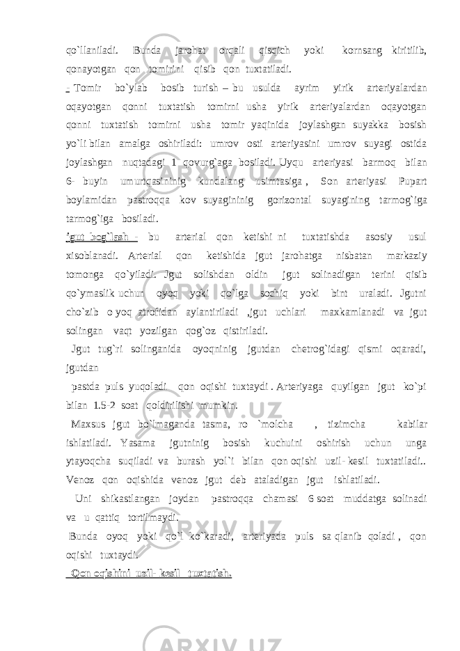 qo`llaniladi. Bunda jarohat orqali qisqich yoki kornsang kiritilib, qonayotgan qon tomirini qisib qon tuxtatiladi. - Tomir bo`ylab bosib turish – bu usulda ayrim yirik arteriyalardan oqayotgan qonni tuxtatish tomirni usha yirik arteriyalardan oqayotgan qonni tuxtatish tomirni usha tomir yaqinida joylashgan suyakka bosish yo`li bilan amalga oshiriladi: umrov osti arteriyasini umrov suyagi ostida joylashgan nuqtadagi 1 qovurg`aga bosiladi. Uyqu arteriyasi barmoq bilan 6- buyin umurtqasininig kundalang usimtasiga , Son arteriyasi Pupart boylamidan pastroqqa kov suyagininig gorizontal suyagining tarmog`iga tarmog`iga bosiladi. jgut bog`lash - bu arterial qon ketishi ni tuxtatishda asosiy usul xisoblanadi. Arterial qon ketishida jgut jarohatga nisbatan markaziy tomonga qo`yiladi. Jgut solishdan oldin jgut solinadigan terini qisib qo`ymaslik uchun oyoq yoki qo`lga sochiq yoki bint uraladi. Jgutni cho`zib o yoq atrofidan aylantiriladi ,jgut uchlari maxkamlanadi va jgut solingan vaqt yozilgan qog`oz qistiriladi. Jgut tug`ri solinganida oyoqninig jgutdan chetrog`idagi qismi oqaradi, jgutdan pastda puls yuqoladi qon oqishi tuxtaydi . Arteriyaga quyilgan jgut ko`pi bilan 1.5-2 soat qoldirilishi mumkin. Maxsus jgut bo`lmaganda tasma, ro `molcha , tizimcha kabilar ishlatiladi. Yasama jgutninig bosish kuchuini oshirish uchun unga ytayoqcha suqiladi va burash yol`i bilan qon oqishi uzil- kesil tuxtatiladi.. Venoz qon oqishida venoz jgut deb ataladigan jgut ishlatiladi. Uni shikastlangan joydan pastroqqa chamasi 6 soat muddatga solinadi va u qattiq tortilmaydi. Bunda oyoq yoki qo`l ko`karadi, arteriyada puls sa qlanib qoladi , qon oqishi tuxtaydi. Qon oqishini uzil- kesil tuxtatish. 