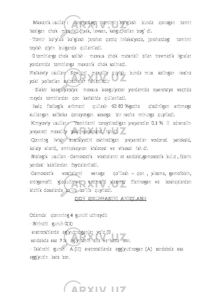  Mexanik usullar : Jarohatdagi tomirni bo`glash bunda qonagan tomir istalgan chok materiali (ipak, lavsan, ketgut)\bilan bog`-di. - Tomir bo`ylab bo`glash jarohat qattiq infeksiyada, jarohatdagi tomirni topish qiyin bulganda qullaniladi. -0 tomirlarga chok solish - maxsus chok materiali bilan travmatik ignalar yordamida tomirlarga mexanik chok solinadi. Fizikaviy usullar: - Sovuqni maxalliy quyish- bunda muz solingan rezina yoki polietilen xaltachalar ishlatiladi. - Elektr koagulyatsiya- maxsus koagulyator yordamida operatsiya vaqtida mayda tomirlardan qon ketishida qullaniladi. -Issiq fizilogik eritmani qullash- 60-80 %gacha qizdirilgan eritmaga xullangan salfetka qonayotgan soxaga bir necha minutga quyiladi. Kimyoviy usullar :- Tomirlarni toraytiradigan preparatlar 0.1 % li adrenalin preparati maxalliy yoki parenteral ish-di. -Qonning ivish xususiyatini oshiradigan preparatlar- vodorod peroksid, kalsiy xlorid, aminokapron kislotasi va vikasol ish-di. Biologik usullar: - Gemostatik vositalarni ot zardobi,gemostatik bulut , fabrin pardasi kabilardan foydalaniladi. -Gemostatik vositalarni venaga qo`llash – qon , plazma, gemofobin, antigemofil globulin va antimofil plazma, fibrinogen va boshqalardan kichik dozalarda bo`lib- bo`lib quyiladi. QON GRUPPASINI ANIQLASH Odamda qonnning 4 guruhi uchraydi : - Birinchi guruh-0(1) eretrotsitlarda aglyutinogenlar yo`q (0 zardobda esa 2 ta aglyutenin alfa va betta bor. - Ikkinchi guruh - A (II) eretrotsitlarda agglyutinogen (A) zardobda esa agglyutin beta bor. 