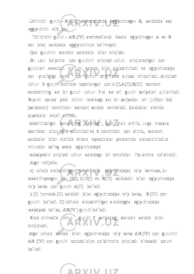 -Uchinchi guruh – B (III) eretrotsitlarda agglyutinogen B, zardobda esa agglyutinin alfa bor. - To`rtinchi guruh – AB (IV) eretrotsitlarda ikkala aglyutinogen A va B bor bioq zardobda agglyutininlar bo`lmaydi. Qon guruhini standart zardoblar bilan aniqlash. Bu usul bo`yicha qon guruhini aniqlash uchun aniqlanadigan qon guruhlari avvaldan ma`lum zardob bilan aralashtiriladi va aglyutinatsiya bor - yuqligiga qarab qon guruhi to`g`risida xulosa chiqariladi. Aniqlash uchun 3 guruh oldindan tayorlangan qon o (I),A(II),B(III) standart zardobininig xar bir guruh uchun 2 ta xar xil guruh seriyalari qullaniladi. Buyum oynasi yoki chinni tarelkaga xar bir seriyadan bir juftdan ikki (seriyadan) tomchidan standart zardob tomiziladi. Zardoblar alohida pipetkalar orqali olinadi. tekshiriladigan bemorninig barmog`i spirt bialn artilib, unga maxsus skarifator bilan igna sanchiladi va 6 tomchidan qon olinib, standart zardoblar bilan alohida shisha tayoqchalar yordamida aralashtiriladi.5 minutdan so`ng soxta aglyutinatsiya reaksiyasini aniqlash uchun zardobga bir tomchdan fiz. eritma qo`shialdi. Agar natijada: a) uchala aralashtirlgan tomchilarda aglyutinatsiya ro`y bermasa, bu tekshirilayotgan qon O(I), b) O(I) va B(III) zardobalr bilan aglyutinatsiya ro`y bersa qon guruhi A(II) bo`ladi. b (I) hamdaA (II) zardobi bilan aglyutinatsiya ro`y bersa, B (III) qon guruhi bo`ladi. G) Uchala aralashtirilgan z ardobgda aglyutinatsiya reaksiyasi bo`lsa, AB(IV ) guruhi bo`ladi. Xato qilmaslik uchun guruhi 2 seriyadagi standart zardob bilan aniqlanadi. Agar uchala zardob bilan aglyutinatsiya ro`y bersa AB (IV) qon guruhini AB (IV) qon guruhi zardobi bilan qo`shimcha aniqlash o`tkazish zarur\ bo`ladi 