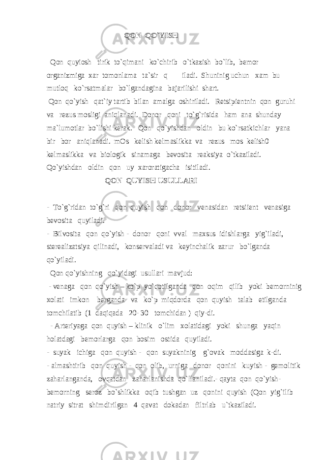 QON QO`YISH Qon quyiosh tirik to`qimani ko`chirib o`tkazish bo`lib, bemor organizmiga xar tomonlama ta`sir q iladi. Shuninig uchun xam bu mutloq ko`rsatmalar bo`lgandagina bajarilishi shart. Qon qo`yish qat`iy tartib bilan amalga oshiriladi. Retsipientnin qon guruhi va rezus mosligi aniqlanadi. Donor qoni to`g`risida ham ana shunday ma`lumotlar bo`lishi kerak. Qon qo`yishdan oldin bu ko`rsatkichlar yana bir bor aniqlanadi. mOs kelish kelmaslikka va rezus mos kelish0 kelmaslikka va biologik sinamaga bevosita reaksiya o`tkaziladi. Qo`yishdan oldin qon uy xaroratigacha isitiladi. QON QUYISH USULLARI - To`g`ridan to`g`ri qon quyish qon donor venasidan retsiient venasiga bevosita quyiladi. - Bilvosita qon qo`yish - donor qoni vval maxsus idishlarga yig`iladi, sterealizatsiya qilinadi, konservaladi va keyinchalik zarur bo`lganda qo`yiladi. Qon qo`yishning qo`yidagi usullari mavjud: - venaga qon qo`yish – ko`p yo`qotilganda qon oqim qilib yoki bemorninig xolati imkon berganda va ko`p miqdorda qon quyish talab etilganda tomchilatib (1 daqiqada 20- 30 tomchidan ) qiy-di. - Arteriyaga qon quyish – klinik o`lim xolatidagi yoki shunga yaqin holatdagi bemorlarga qon bosim ostida quyiladi. - suyak ichiga qon quyish - qon suyakninig g`ovak moddasiga k-di. - almashtirib qon quyish - qon olib, urniga donor qonini kuyish - gemolitik zaharlanganda, ovqatdan zaharlanishda qo`llaniladi.- qayta qon qo`yish- bemorning seroz bo`shlikka oqib tushgan uz qonini quyish (Qon yig`ilib natriy sitrat shimdirilgan 4 qavat dokadan filtrlab u`tkaziladi. 