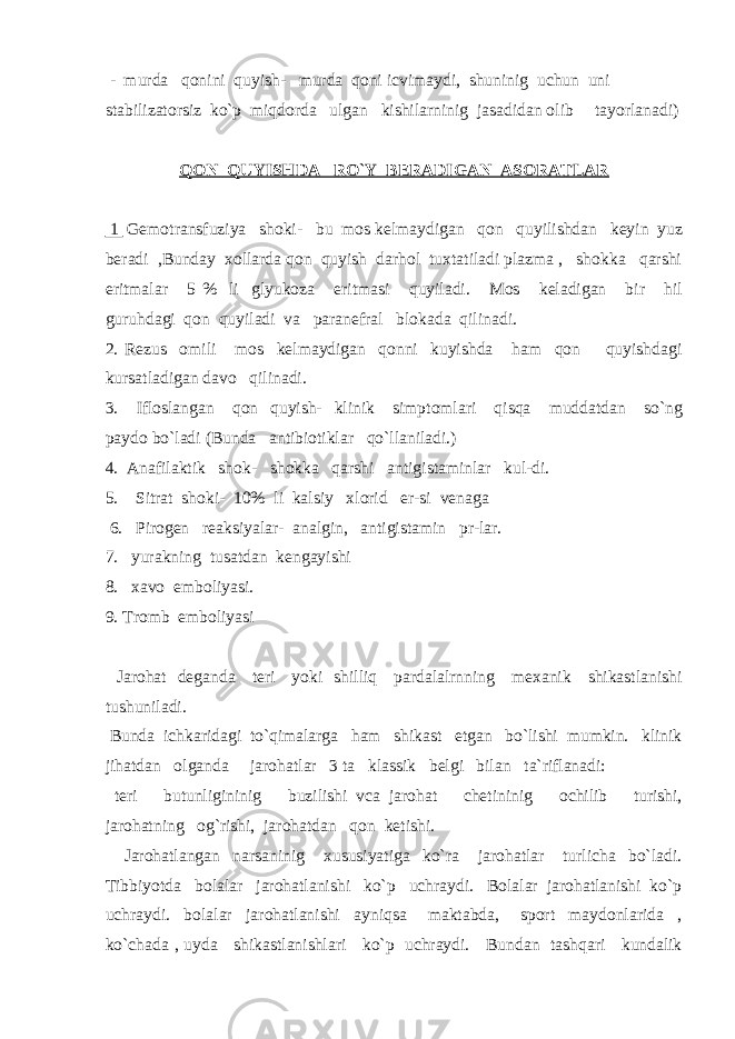  - murda qonini quyish- murda qoni icvimaydi, shuninig uchun uni stabilizatorsiz ko`p miqdorda ulgan kishilarninig jasadidan olib tayorlanadi) QON QUYISHDA RO`Y BERADIGAN ASORATLAR 1 Gemotransfuziya shoki- bu mos kelmaydigan qon quyilishdan keyin yuz beradi ,Bunday xollarda qon quyish darhol tuxtatiladi plazma , shokka qarshi eritmalar 5 % li glyukoza eritmasi quyiladi. Mos keladigan bir hil guruhdagi qon quyiladi va paranefral blokada qilinadi. 2. Rezus omili mos kelmaydigan qonni kuyishda ham qon quyishdagi kursatladigan davo qilinadi. 3. Ifloslangan qon quyish- klinik simptomlari qisqa muddatdan so`ng paydo bo`ladi (Bunda antibiotiklar qo`llaniladi.) 4. Anafilaktik shok- shokka qarshi antigistaminlar kul-di. 5. Sitrat shoki- 10% li kalsiy xlorid er-si venaga 6. Pirogen reaksiyalar- analgin, antigistamin pr-lar. 7. yurakning tusatdan kengayishi 8. xavo emboliyasi. 9. Tromb emboliyasi Jarohat deganda teri yoki shilliq pardalalrnning mexanik shikastlanishi tushuniladi. Bunda ichkaridagi to`qimalarga ham shikast etgan bo`lishi mumkin. klinik jihatdan olganda jarohatlar 3 ta klassik belgi bilan ta`riflanadi: teri butunligininig buzilishi vca jarohat chetininig ochilib turishi, jarohatning og`rishi, jarohatdan qon ketishi. Jarohatlangan narsaninig xususiyatiga ko`ra jarohatlar turlicha bo`ladi. Tibbiyotda bolalar jarohatlanishi ko`p uchraydi. Bolalar jarohatlanishi ko`p uchraydi. bolalar jarohatlanishi ayniqsa maktabda, sport maydonlarida , ko`chada , uyda shikastlanishlari ko`p uchraydi. Bundan tashqari kundalik 