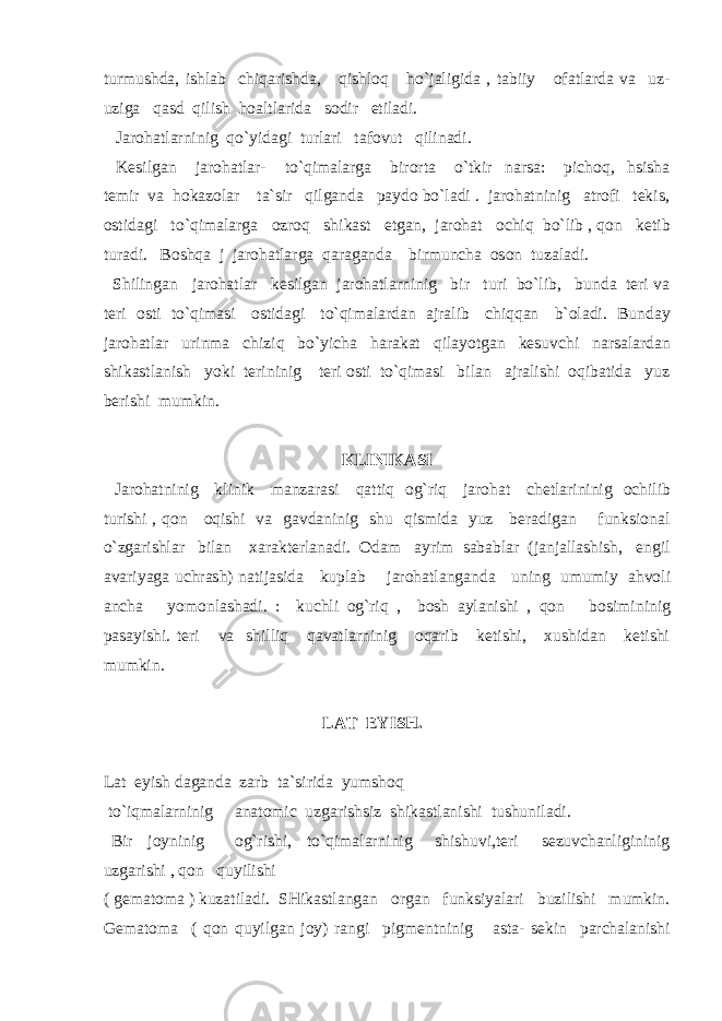 turmushda, ishlab chiqarishda, qishloq ho`jaligida , tabiiy ofatlarda va uz- uziga qasd qilish hoaltlarida sodir etiladi. Jarohatlarninig qo`yidagi turlari tafovut qilinadi. Kesilgan jarohatlar- to`qimalarga birorta o`tkir narsa: pichoq, hsisha temir va hokazolar ta`sir qilganda paydo bo`ladi . jarohatninig atrofi tekis, ostidagi to`qimalarga ozroq shikast etgan, jarohat ochiq bo`lib , qon ketib turadi. Boshqa j jarohatlarga qaraganda birmuncha oson tuzaladi. Shilingan jarohatlar kesilgan jarohatlarninig bir turi bo`lib, bunda teri va teri osti to`qimasi ostidagi to`qimalardan ajralib chiqqan b`oladi. Bunday jarohatlar urinma chiziq bo`yicha harakat qilayotgan kesuvchi narsalardan shikastlanish yoki terininig teri osti to`qimasi bilan ajralishi oqibatida yuz berishi mumkin. KLINIKASI Jarohatninig klinik manzarasi qattiq og`riq jarohat chetlarininig ochilib turishi , qon oqishi va gavdaninig shu qismida yuz beradigan funksional o`zgarishlar bilan xarakterlanadi. Odam ayrim sabablar (janjallashish, engil avariyaga uchrash) natijasida kuplab jarohatlanganda uning umumiy ahvoli ancha yomonlashadi. : kuchli og`riq , bosh aylanishi , qon bosimininig pasayishi. teri va shilliq qavatlarninig oqarib ketishi, xushidan ketishi mumkin. LAT EYISH. Lat eyish daganda zarb ta`sirida yumshoq to`iqmalarninig anatomic uzgarishsiz shikastlanishi tushuniladi. Bir joyninig og`rishi, to`qimalarninig shishuvi,teri sezuvchanligininig uzgarishi , qon quyilishi ( gematoma ) kuzatiladi. SHikastlangan organ funksiyalari buzilishi mumkin. Gematoma ( qon quyilgan joy) rangi pigmentninig asta- sekin parchalanishi 