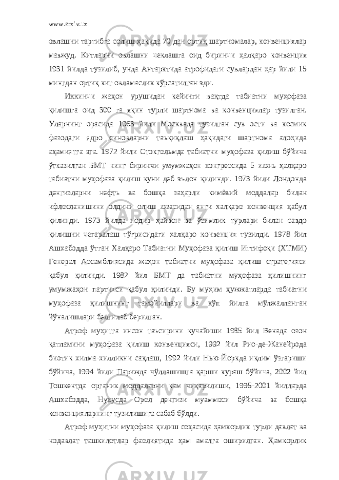 www.arxiv.uz овлашни тартибга солиш ҳақида 70 дан ортиқ шартномалар, конвенциялар мавжуд. Китларни овлашни чеклашга оид биринчи ҳалқаро конвенция 1931 йилда тузилиб, унда Антарктида атрофидаги сувлардан ҳар йили 15 мингдан ортиқ кит овламаслик кўрсатилган эди. Иккинчи жаҳон урушидан кейинги вақтда табиатни муҳофаза қилишга оид 300 га яқин турли шартнома ва конвенциялар тузилган. Уларнинг орасида 1963 йили Москвада тузилган сув ости ва космик фазодаги ядро синовларни таъқиқлаш ҳақидаги шартнома алоҳида аҳамиятга эга. 1972 йили Стокгольмда табиатни муҳофаза қилиш бўйича ўтказилган БМТ нинг биринчи умумжаҳон конгрессида 5 июнь ҳалқаро табиатни муҳофаза қилиш куни деб эълон қилинди. 1973 йили Лондонда денгизларни нефть ва бошқа заҳарли кимёвий моддалар билан ифлосланишини олдини олиш юзасидан янги халқаро конвенция қабул қилинди. 1973 йилда нодир ҳайвон ва ўсимлик турлари билан савдо қилишни чегаралаш тўғрисидаги халқаро конвенция тузилди. 1978 йил Ашхабодда ўтган Халқаро Табиатни Муҳофаза қилиш Иттифоқи (ХТМИ) Генерал Ассамблиясида жаҳон табиатни муҳофаза қилиш стратегияси қабул қилинди. 1982 йил БМТ да табиатни муҳофаза қилишнинг умумжаҳон партияси қабул қилинди. Бу муҳим ҳужжатларда табиатни муҳофаза қилишнинг тамойиллари ва кўп йилга мўлжалланган йўналишлари белгилаб берилган. Атроф муҳитга инсон таъсирини кучайиши 1985 йил Венада озон қатламини муҳофаза қилиш конвенцияси, 1992 йил Рио-де-Жанейрода биотик хилма-хилликни сақлаш, 1992 йили Нью-Йоркда иқлим ўзгариши бўйича, 1994 йили Парижда чўллашишга қарши кураш бўйича, 2002 йил Тошкентда органик моддаларни кам чиқарилиши, 1995-2001 йилларда Ашхабодда, Нукусда Орол денгизи муаммоси бўйича ва бошқа конвенцияларнинг тузилишига сабаб бўлди. Атроф муҳитни муҳофаза қилиш соҳасида ҳамкорлик турли давлат ва нодавлат ташкилотлар фаолиятида ҳам амалга оширилган. Ҳамкорлик 