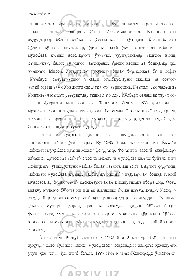 www.arxiv.uz ландшафтлар муҳофазаси киритилган. Бу ташкилот жуда хилма-хил ишларни амалга оширди. Унинг Ассамблияларида Ер шарининг ҳудудларида бўлган ҳайвон ва ўсимликларни қўриқлаш билан боғлиқ бўлган кўпгина масалалар, ўрта ва олий ўқув юртларида табиатни муҳофаза қилиш асосларини ўқитиш, қўриқхоналар ташкил этиш, овчиликни, балиқ тутишни таъқиқлаш, ўрмон кесиш ва бошқалар ҳал қилинди. Мисол: Ҳиндистон ҳукумати билан биргаликда бу иттифоқ “Йўлбарс” операциясини ўтказди, йўлбарсларни сақлаш ва сонини кўпайтириш учун Ҳиндистонда 9 та янги қўриқхона, Неапол, Бангладеш ва Индонезия махсус резерватлар ташкил этилди. Йўлбарс овлаш ва терисини сотиш бутунлай ман қилинди. Ташкилот бошқа ноёб ҳайвонларни муҳофаза қилишга ҳам катта аҳамият бермоқда. Пржевалский оти, кулон, антилопа ва буғуларнинг баъзи турлари гепард, ягуар, қоплон, оқ айиқ ва бошқалар ана шулар жумласидандир. Табиатни муҳофаза қилиш билан шуғулланадиган яна бир ташкилотни айтиб ўтиш керак. Бу 1963 йилда асос солинган Ёввойи табиатни муҳофаза қилиш жаҳон фондидир. Фонднинг асосий вазифалари ҳайвонот дунёси ва табиий экосистемаларни муҳофаза қилиш бўйича аниқ лойиҳалар тузиш, уларни маблағ билан таъминлаш воситаларини қидириш, табиатни муҳофаза қилиш, тадбирлар ишлаб чиқарадиган бошқа илмий муассасалар билан илмий алоқаларни амалга оширишдан иборатдир. Фонд мазкур муаммо бўйича йиғиш ва алмашиш билан шуғулланади. Ҳозирги вақтда бир қанча жамоат ва ёшлар ташкилотлари мавжуддир. Чунончи, теварак муҳитни тадқиқ этиш ва муҳофаза қилиш бўйича ёшлар федерацияси, фауна ва флоранинг айрим турларини қўриқлаш бўйича хилма-хил комитетлар табиатни муҳофаза қилиш соҳасида ижобий ишлар қилмоқда. Ўзбекистон Республикасининг 1992 йил 2 мартда БМТ га тенг ҳуқуқли аъзо бўлиши табиат муҳофазаси соҳасидаги халқаро ҳамкорлик учун ҳам кенг йўл очиб берди. 1992 йил Рио-де-Жанейрода ўтказилган 