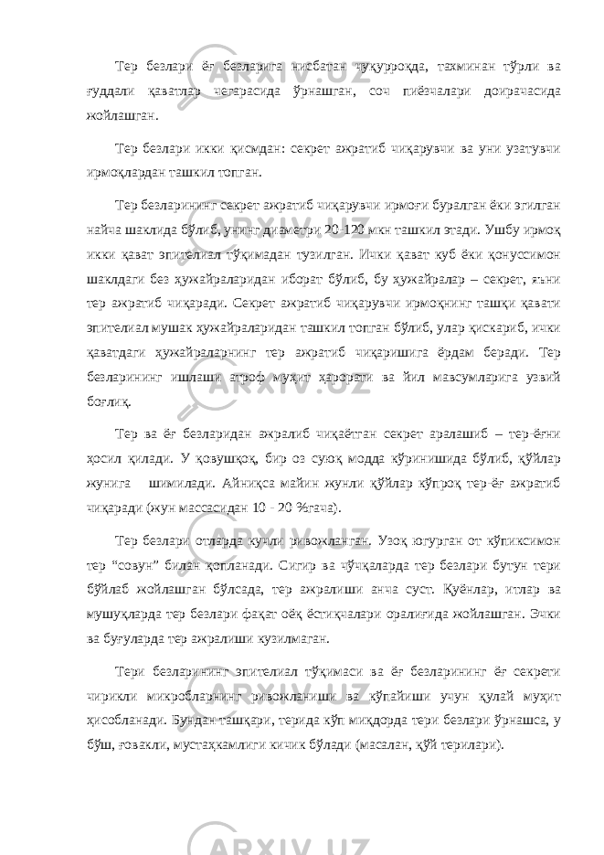 Тер безлари ёғ безларига нисбатан чуқурроқда, тахминан тўрли ва ғуддали қаватлар чегарасида ўрнашган, соч пиёзчалари доирачасида жойлашган. Тер безлари икки қисмдан: секрет ажратиб чиқарувчи ва уни узатувчи ирмоқлардан ташкил топган. Тер безларининг секрет ажратиб чиқарувчи ирмоғи буралган ёки эгилган найча шаклида бўлиб, унинг диаметри 20-120 мкн ташкил этади. Ушбу ирмоқ икки қават эпителиал тўқимадан тузилган. Ички қават куб ёки қонуссимон шаклдаги без ҳужайраларидан иборат бўлиб, бу ҳужайралар – секрет, яъни тер ажратиб чиқаради. Секрет ажратиб чиқарувчи ирмоқнинг ташқи қавати эпителиал мушак ҳужайраларидан ташкил топган бўлиб, улар қискариб, ички қаватдаги ҳужайраларнинг тер ажратиб чиқаришига ёрдам беради. Тер безларининг ишлаши атроф муҳит ҳарорати ва йил мавсумларига узвий боғлиқ. Тер ва ёғ безларидан ажралиб чиқаётган секрет аралашиб – тер-ёғни ҳосил қилади. У қовушқоқ, бир оз суюқ модда кўринишида бўлиб, қўйлар жунига шимилади. Айниқса майин жунли қўйлар кўпроқ тер-ёғ ажратиб чиқаради (жун массасидан 10 - 20 %гача). Тер безлари отларда кучли ривожланган. Узоқ югурган от кўпиксимон тер “совун” билан қопланади. Сигир ва чўчқаларда тер безлари бутун тери бўйлаб жойлашган бўлсада, тер ажралиши анча суст. Қуёнлар, итлар ва мушуқларда тер безлари фақат оёқ ёстиқчалари оралиғида жойлашган. Эчки ва буғуларда тер ажралиши кузилмаган. Тери безларининг эпителиал тўқимаси ва ёғ безларининг ёғ секрети чирикли микробларнинг ривожланиши ва кўпайиши учун қулай муҳит ҳисобланади. Бундан ташқари, терида кўп миқдорда тери безлари ўрнашса, у бўш, ғовакли, мустаҳкамлиги кичик бўлади (масалан, қўй терилари). 