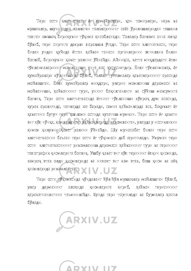 Тери ости клетчаткаси ёғ ҳужайралари, қон томирлари, нерв ва мушаклар, шунингдек коллаген толаларининг саёз ўрилишларидан ташкил топган юмшоқ бирикувчи тўқима ҳисобланади. Толалар боғлами анча юпқа бўлиб, тери сиртига деярли параллел ўтади. Тери ости клетчаткаси, тери билан ундан қуйида ётган ҳайвон танаси органларини эпчиллик билан боғлаб, бирикувчи қават ролини ўйнайди. Айниқса, катта миқдордаги ёғли тўпланмаларнинг жамланиши унга хос хусусиятдир. Ёғли тўпланмалар, ёғ ҳужайралари кўринишида бўлиб, толали тузилмалар қаватларининг орасида жойлашган. Ёғли ҳужайралар миқдори, уларни жамланиш даражаси ва жойланиши, ҳайвоннинг тури, унинг боқилганлиги ва сўйиш мавсумига боғлиқ. Тери ости клетчаткасида ёғнинг тўпланиши кўпроқ дум асосида, курак оралиғида, чотларда юз беради, семиз ҳайвонларда эса, бақувват ёғ қаватини бутун тери қоплами остида кузатиш мумкин. Тери ости ёғ қавати энг кўп чўчқа, ҳамда денгиз ҳайвонларида ривожланган, уларда у иссикликни ҳимоя қилувчи қават ролини ўйнайди. Шу муносабат билан тери ости клетчаткасини баъзан тери ости ёғ тўқимаси деб юритилади. Умуман тери ости клетчаткасининг ривожланиш даражаси ҳайвоннинг тури ва терининг топографик қисмларига боғлиқ. Ушбу қават энг кўп терининг ёпқич қисмида, камроқ этак олди қисмларида ва нихоят энг кам этак, бош қисм ва оёқ қисмларида ривожланган. Тери ости тўқимасида кўндаланг йўл-йўл мушаклар жойлашган бўлиб, улар дерманинг алоҳида қисмларига кириб, ҳайвон терисининг ҳаракатчанлигини таъминлайди. Бунда тери тортилади ва бурмалар ҳосил бўлади. 