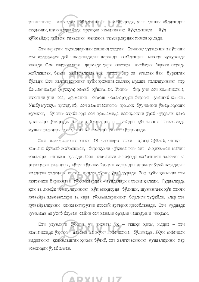 танасининг иссиқлик йўқотишини камайтиради, уни ташқи ҳўллашдан сақлайди, шунингдек ёзда ортиқча намликнинг йўқолишига йўл қўймайди; ҳайвон танасини механик таъсирлардан ҳимоя қилади. Соч кератин оқсилларидан ташкил топган. Сочнинг туғилиши ва ўсиши соч халтачаси деб номланадиган дермада жойлашган махсус чуқурчада кечади. Соч халтачалари дермада тери юзасига нисбатан бурчак остида жойлашган, баъзи ҳайвонларда эса ҳатто бир оз эгилган ёки буралган бўлади. Соч халтачасининг қуйи қисмига силлиқ мушак толаларининг тор боғламчалари (мускул) келиб қўшилган. Унинг бир учи соч халтачасига, иккинчи учи эса, дерманинг ёндош толаларидан бирига туташиб кетган. Ушбу мускул қисқариб, соч халтачасининг қиялик бурчагини ўзгартириши мумкин, бунинг оқибатида соч қопламида иссиқликни ўраб турувчи ҳаво қаватлари ўзгаради. Баъзи ҳайвонларнинг асабдан қўзғалиши натижасида мушак толалари қисқаради ва сочлари тикка кўтарилади. Соч халтачасини икки йўналишда: ички – ҳалқа бўйлаб, ташқи – халтача бўйлаб жойлашган, бирикувчи тўқиманинг зич ётқизилган майин толалари ташкил қилади. Соч халтачаси атрофида жойлашган эластин ва ретикулин толалари, кўзга кўринмайдиган чегарадан дермага ўтиб кетадиган коллаген толалари ҳосил қилган тўрни ўраб туради. Энг қуйи қисмида соч халтачаси бирикувчи тўқималардан – ғуддаларни ҳосил қилади. Ғуддаларда қон ва лимфа томирларининг кўп миқдорда бўлиши, шунингдек кўп сонли ҳужайра элементлари ва нерв тўқималарининг борлиги туфайли, улар соч ҳужайраларини озиқлантирувчи асосий артерия ҳисобланади. Соч ғуддада туғилади ва ўсиб борган сайин соч канали орқали ташқарига чиқади. Соч узунлиги бўйича уч қисмга: ўқ – ташқи қисм, илдиз – соч халтачасида ўқнинг давоми ва жун пиёзчасига бўлинади. Жун пиёзчаси илдизнинг қалинлашган қисми бўлиб, соч халтачасининг ғуддаларини ҳар томондан ўраб олган. 