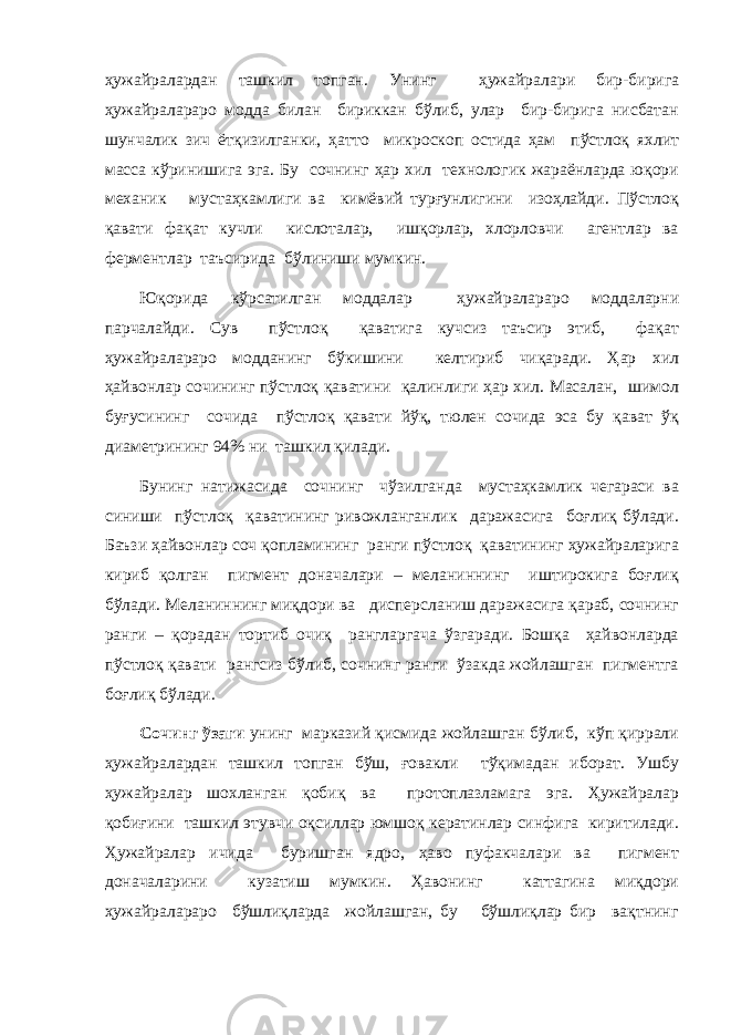 ҳужайралардан ташкил топган. Унинг ҳужайралари бир-бирига ҳужайралараро модда билан бириккан бўлиб, улар бир-бирига нисбатан шунчалик зич ётқизилганки, ҳатто микроскоп остида ҳам пўстлоқ яхлит масса кўринишига эга. Бу сочнинг ҳар хил технологик жараёнларда юқори механик мустаҳкамлиги ва кимёвий турғунлигини изоҳлайди. Пўстлоқ қавати фақат кучли кислоталар, ишқорлар, хлорловчи агентлар ва ферментлар таъсирида бўлиниши мумкин. Юқорида кўрсатилган моддалар ҳужайралараро моддаларни парчалайди. Сув пўстлоқ қаватига кучсиз таъсир этиб, фақат ҳужайралараро модданинг бўкишини келтириб чиқаради. Ҳар хил ҳайвонлар сочининг пўстлоқ қаватини қалинлиги ҳар хил. Масалан, шимол буғусининг сочида пўстлоқ қавати йўқ, тюлен сочида эса бу қават ўқ диаметрининг 94% ни ташкил қилади. Бунинг натижасида сочнинг чўзилганда мустаҳкамлик чегараси ва синиши пўстлоқ қаватининг ривожланганлик даражасига боғлиқ бўлади. Баъзи ҳайвонлар соч қопламининг ранги пўстлоқ қаватининг ҳужайраларига кириб қолган пигмент доначалари – меланиннинг иштирокига боғлиқ бўлади. Меланиннинг миқдори ва дисперсланиш даражасига қараб, сочнинг ранги – қорадан тортиб очиқ рангларгача ўзгаради. Бошқа ҳайвонларда пўстлоқ қавати рангсиз бўлиб, сочнинг ранги ўзакда жойлашган пигментга боғлиқ бўлади. Сочинг ўзаги унинг марказий қисмида жойлашган бўлиб, кўп қиррали ҳужайралардан ташкил топган бўш, ғовакли тўқимадан иборат. Ушбу ҳужайралар шохланган қобиқ ва протоплазламага эга. Ҳужайралар қобиғини ташкил этувчи оқсиллар юмшоқ кератинлар синфига киритилади. Ҳужайралар ичида буришган ядро, ҳаво пуфакчалари ва пигмент доначаларини кузатиш мумкин. Ҳавонинг каттагина миқдори ҳужайралараро бўшлиқларда жойлашган, бу бўшлиқлар бир вақтнинг 